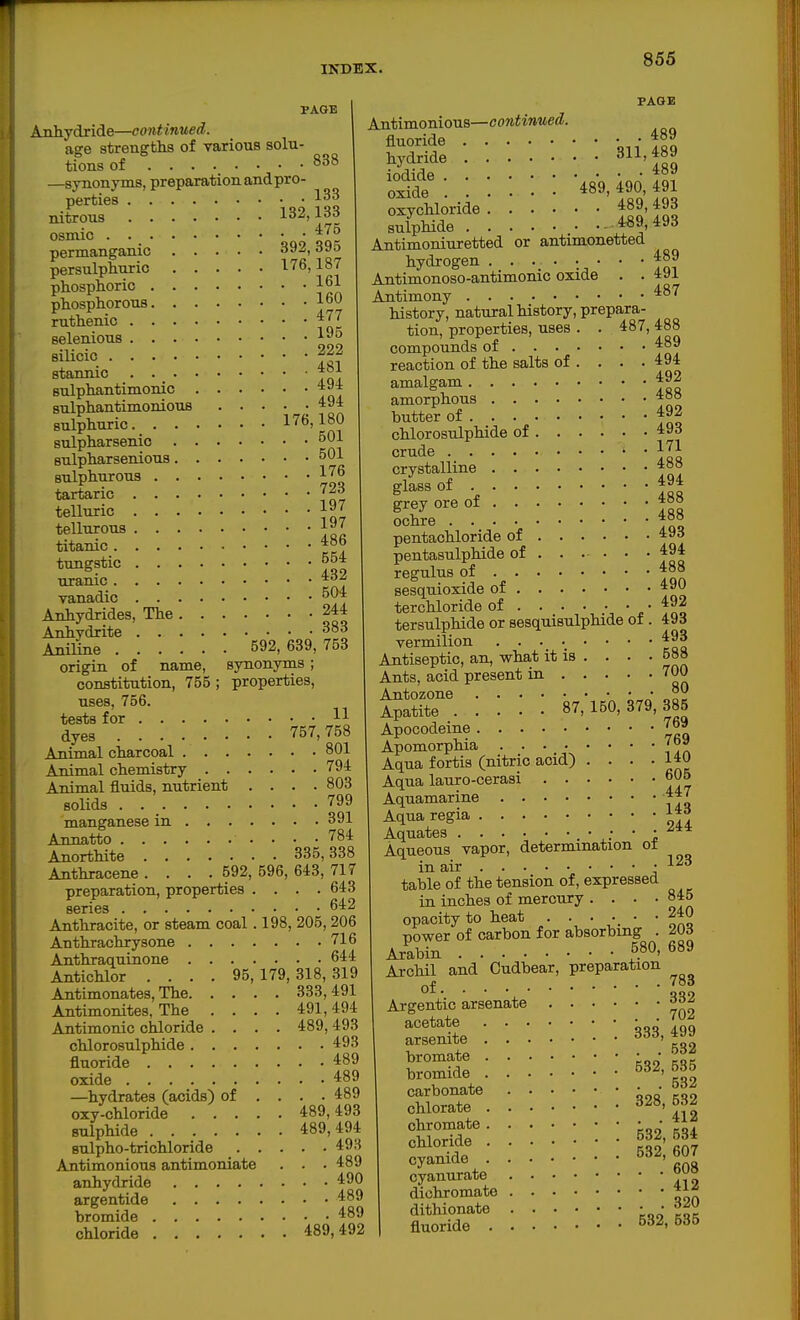 PAGE Anhydride—cont inued. age strengths of various solu- tions of 838 —synonyms, preparation and pro- perties nitrous 132,133 osmic permanganic 392,395 persulphuric 176,187 phosphoric 161 phosphorous loO ruthenic selenious 1^° silicic 222 stannic sulphantimonic 494 sulphantimoniouB ..... 494 sulphuric 176,180 sulpharsenic ^01 sulpharsenious 501 sulphurous tartaric T23 telluric 1»7 tellurous titanic tungstic 554 uranic ^'■f vanadic 504 Anhydrides, The 244 Anhydrite 383 Aniline 592,639,753 origin of name, synonyms; constitution, 755 ; properties, uses, 756. tests for 11 dyes 757,758 Animal charcoal 801 Animal chemistry 794 Animal fluids, nutrient .... 803 solids 799 manganese in 391 Annatto 784 Anorthite 335,338 Anthracene .... 592, 596, 643, 717 preparation, properties . . . .643 series 642 Anthracite, or steam coal. 198, 205,206 Anthrachrysone 716 Anthraquinone 644 Antichlor .... 95,179,318,319 Antimonates, The 333, 491 Antimonites, The .... 491,494 Antimonic chloride .... 489, 493 chlorosulphide 493 fluoride 489 oxide 489 —hydrates (acids) of ... . 489 oxy-chloride 489,493 sulphide 489,494 Bulpho-trichloride 49H Antimonious antimoniate . . • 489 anhydride 490 argentide 489 bromide 489 chloride 489,492 PAGE Antimonious—continued. fluoride Ton hydride 311. f89 indirip 4o9 oxide . . . • 489,490,491 oxychloride sulphide 4«9,493 Antimoniuretted or antimonetted hydrogen 489 Antimonoso-antimonic oxide . . 491 Antimony ^87 history, natural history, prepara- tion, properties, uses . . 487, 488 compounds of 489 reaction of the salts of . . . .494 amalgam ^^2 amorphous 4°° butter of 492 chlorosulphide of 493 crude 1^1 crystalline 48» glass of grey ore of 488 ochre 4°» pentachloride of 49d pentasulphide of . . . . • • 494 regulus of 488 sesquioxide of 490 terchloride of . . . • ■ • • tersulphide or sesquisulphide ot. 49d vermilion ^^3 Antiseptic, an, what it is . . . • 58» Ants, acid present in 700 Antozone „' ?9 Apatite 87,150,379,385 Apocodeine 7b» Apomorphia . . ... • • • 7b9 Aqua fortis (nitric acid) . . . .14^ Aqua lauro-cerasi 605 Aquamarine 447 Aqua regia 14rf Aquates • • • • -^4* Aqueous vapor, determination o± in air -123 table of the tension of, expressed in inches of mercury • • • • 8*5 opacity to heat . . • •. • -240 power of carbon for absorbing . 203 Arabin 580, 689 Archil and Cudbear, preparation of 7»d Argentic arsenate 332 SiL : ::: ::: ^^i^ : ; : : : : : carbonate • • chlorate 412 ^C.t^: : 532,534 SJS : 532; 607 cyanurate dichromate Vi! dithionate • • fluoride 532, 535