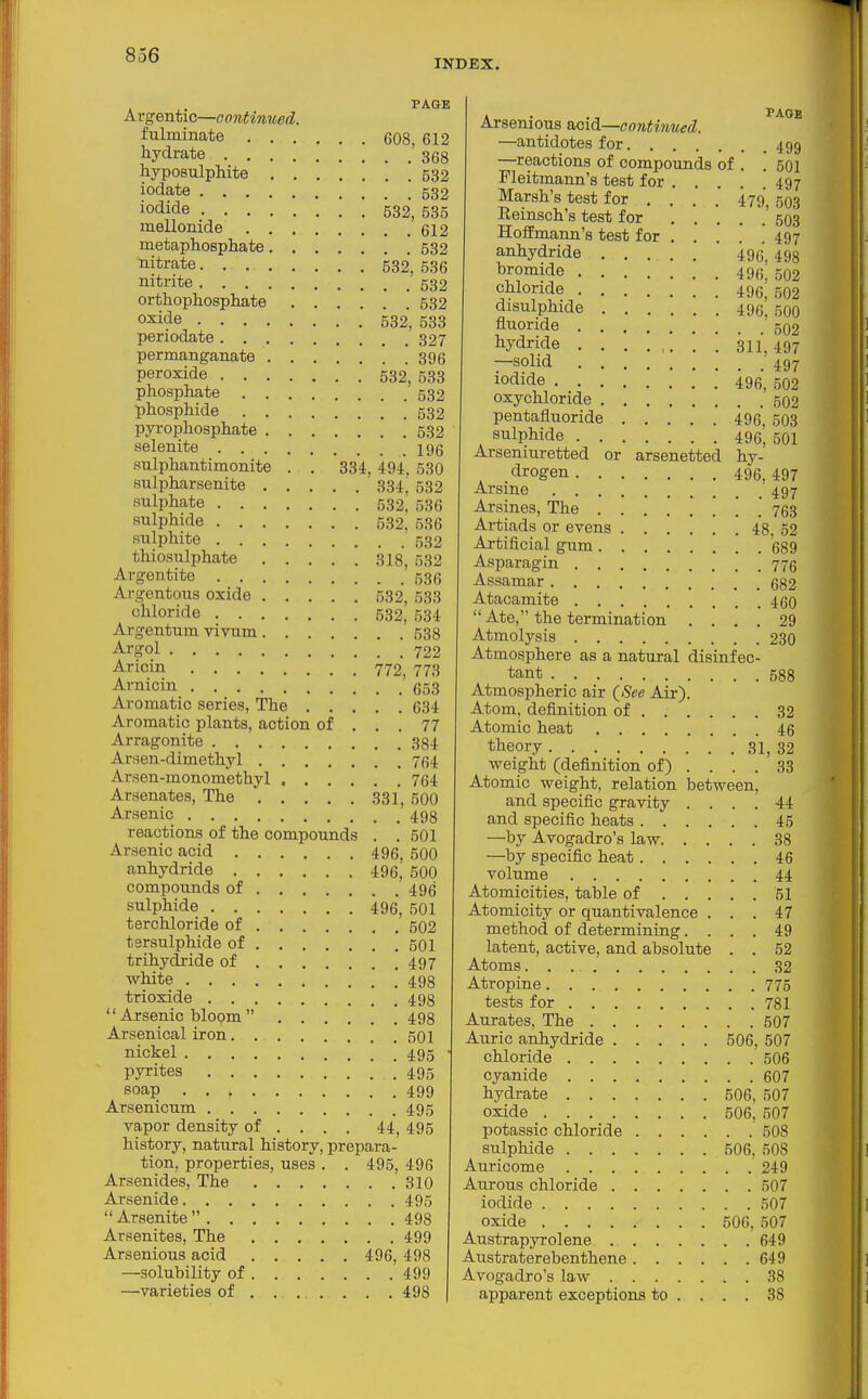 INDEX. PAGE Argentic—continued. fulminate 608, 612 hydrate 368 hyposulphite 532 iodate 532 iofiide 532, 535 mellonide 612 metaphosphate 532 filtrate 532, 536 nitrite 532 orthophosphate 532 oxide 532, 533 periodate 327 permanganate 396 peroxide 532, 533 phosphate 532 phosphide 532 pyrophosphate 532 selenite 196 sulphantimonite . . 334, 494, 530 suli^harsenite 334. 532 sulphate 532,' 536 sulphide 532, 536 sulphite 532 thiosulphate 318, 532 Argentite 536 Argentous oxide 532, 533 chloride 532, 534 Argentum vivum 538 Argol 722 Aricin 772, 773 Arnicin 653 Aromatic series. The 634 Aromatic plants, action of ... 77 Arragonite 384 Arsen-dimethyl 764 Arsen-monomethyl 764 Arsenates, The 331, 500 Arsenic 498 reactions of the compounds . . 501 Arsenic acid 496, 500 anhydride 496,' 500 compounds of 496 sulphide 496, 501 terchloride of 502 tersulphide of 501 trihydride of 497 white 498 trioxide 498  Arsenic bloom  498 Arsenical iron 501 nickel 495 pyrites [495 soap 499 Arsenicum 495 vapor density of ... . 44, 495 history, natural history, prepara- tion, properties, uses . . 495, 496 Arsenides, The 310 Arsenide 495  Arsenite  498 Arsenites, The 499 Arsenious acid 496, 498 —solubility of 499 —varieties of 498 Arsenious acid—contmued. ^^^^ —antidotes for 499 —reactions of compounds of . '. 501 Pleitmann's test for 497 Marsh's test for ... . 479', 503 Reinsch's test for ' 503 Hoffmann's test for 497 anhydride 496, 498 bromide 496, 502 chloride 496, 502 disulphide 496, 500 fluoride 502 hydride ■ 311,497 —solid 497 iodide 496, 502 oxychloride 502 pentafluoride 496, 503 sulphide 496, 501 Arseniuretted or arsenetted hy- drogen 496, 497 Arsine 497 Arsines, The ! . 763 Artiads or evens 48 52 Artificial gum 689 Asparagin 775 Assamar 682 Atacamite 460 Ate, the termination .... 29 Atmolysis 230 Atmosphere as a natural disinfec- tant 588 Atmospheric air (See Air). Atom, definition of 32 Atomic heat 46 theory 31, 32 weight (definition of) .... 33 Atomic weight, relation between, and specific gravity .... 44 and specific heats 45 —by Avogadro's law 38 —by specific heat 46 volume 44 Atomicities, table of 51 Atomicity or quantivalence ... 47 method of determining.... 49 latent, active, and absolute . . 52 Atoms 32 Atropine 775 tests for 781 Aurates, The 507 Auric anhydride 506, 507 chloride 506 cyanide 607 hydrate 506. 507 oxide 506, 507 potassic chloride 508 sulphide 506, 508 Auricome 249 Aureus chloride 507 iodide 507 oxide 506, 507 Austrapyrolene 649 Austraterebenthene 649 Avogadro's law 38 apparent exceptions to .... 38