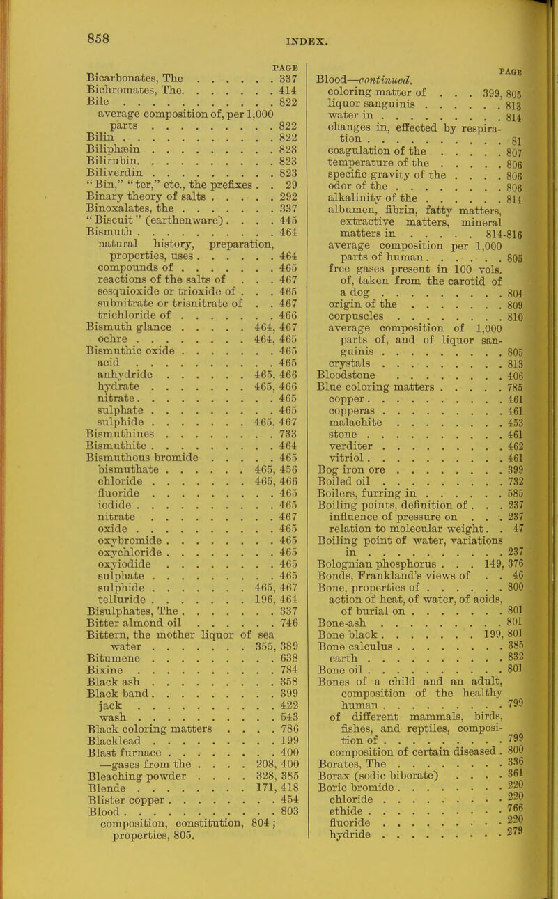 PAGE Bicarbonates, The 337 Bichromates, The 414 Bile 822 average composition of, per 1,000 parts 822 Bilin 822 BiliphEein 823 Bilirubin 823 Biliverdin 823  Bin,  ter, etc., the prefixes . . 29 Binary theory of salts 292 Binoxalates, the 337  Biscuit (earthenware) .... 445 Bismuth 464 natural history, preparation, properties, uses 464 compounds of 46.5 reactions of the salts of . . . 467 sesquioxide or trioxide of . . .465 subnitrate or trisnitrate of . . 467 trichloride of 466 Bismuth glance 464, 467 ochre 464, 465 Bismuthic oxide 465 acid 465 anhydride 465, 466 hydrate 465, 466 nitrate 465 sulphate 465 sulphide 465, 467 Bismuthines 733 Bismuthite 464 Bismuthous bromide 465 bismuthate 465, 456 chloride 465, 466 fluoride 465 iodide 465 nitrate 467 oxide 465 oxy bromide 465 oxychloride 465 oxyiodide 465 sulphate 465 sulphide 465, 467 telluride 196, 464 Bisulphates, The 337 Bitter almond oil 746 Bittern, the mother liquor of sea water 355, 389 Bitumene 638 Bixine 784 Black ash 358 Black band 399 jack 422 wash 543 Black coloring matters .... 786 Blacklead 199 Blast furnace 400 —gases from the ... . 208, 400 Bleaching powder .... 328, 385 Blende 171, 418 Blister copper 454 Blood 803 composition, constitution, 804 ; properties, 805. Blood—cnntinued. coloring matter of . . . 399, 805 liquor sanguinis 813 water in §14 changes in, efiEected by respira- tion 81 coagulation of the 807 temperature of the 806 specific gravity of the .... 806 odor of the 806 alkalinity of the 8U albumen, fibrin, fatty matters, extractive matters, mineral matters in 814-816 average composition per 1,000 parts of human 805 free gases present in 100 vols, of, taken from the carotid of a dog 804 origin of the 809 corpuscles 810 average composition of 1,000 parts of, and of liquor san- guinis 805 crystals 813 Bloodstone 406 Blue coloring matters 785 copper 461 copperas 461 malachite 453 stone 461 verditer 462 vitriol 461 Bog iron ore 399 Boiled oil 732 Boilers, furring in 585 Boiling points, definition of . . . 237 influence of pressure on . . ■. 237 relation to molecular weight. . 47 Boiling point of water, variations in 237 Bolognian phosphorus . . . 149,376 Bonds, Frankland's views of . . 46 Bone, properties of . . . . . . 800 action of heat, of water, of acids, of burial on 801 Bone-ash 801 Bone black 199, 801 Bone calculus 385 earth 832 Bone oil 80] Bones of a child and an adult, composition of the healthy human 799 of different mammals, birds, fishes, and reptiles, composi- tion of 799 composition of certain diseased . 800 Borates, The 336 Borax (sodic biborate) . . . -361 Boric bromide 220 chloride 220 ethide ^66 fluoride 220 hydride 279