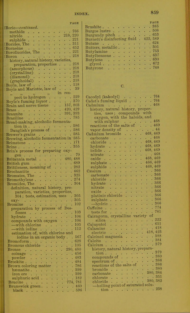 PAGE Boric—continued. methide 766 nitride 218,220 sulpMde 221 Borides, The 311 Borneene 652 Borofluorides, The 221 Boron _ • 218 history, natural history, varieties, preparation, properties . . .218 (amorphous) 218 (crystalline) 218 (diamond) 218 (graphoidal) 218 Boyle, law of 118 Boyle and Mariotte, law of ... 39 pect to hydrogen 229 Boyle's fuming liquor 370 Brain and nerve tissue . . 157, 803 Brass 420, 429 Braunite 391,393 Braziline 785 Bread-making, alcoholic fermenta- tion in 586 Dauglish's process of .... 586 Brewer's grains 585 Brewing, alcoholic fermentation in 585' Brimstone 171 Brine 355 Brin's process for preparing oxy- gen 70 Britannia metal 480, 488 British gum 689 Brittleness, meaning of ... . 282 Brochantite 462 Bromates, The 325 Bromethylene 274 Bromides, The 304 definition, natural history, pre- paration, varieties, properties, 304 ; tests, estimation, uses . 305 oxy- 305 Bromine 102 preparation by process of Des- fosses 103 hydrate 104 compounds with oxygen . . .104 —with chlorine 105 —with iodine 112 estimation of, with chlorine and iodine in an organic body . . 567 Bromoform 628 Bromous chloride 105 Bronze 290, 480 coinage 456 powder 483 Brookite 484 Brown coloring matter . . . .786 hajmatite 399 iron ore 399 sulphuric acid 182 Brucine 774, 781 Brunswick green 460 black 596 PAGE Brushite 385 Burgos lustre 508 Burgundy pitch 653 Burnett's disinfecting fluid . 422, 589 Butane 624 Butters, metallic 301 Butylamine 758 Butylbenzene 637 Butylene 630 glycol 672 Butyrone 748 C. Cacodyl (kakodyl) 764 Cadet's fuming liquid 764 Cadmium 468 history, natural history, proper- ties, uses; compounds with oxygen, with the haloids, and with sulphur 468 reactions of the salts of . . . 469 vapor density of ...... 44 Cadmium bromide .... 468, 469 carbonate 468 chloride 468,469 hydrate 468,469 iodide 468, 469 nitrate 468 oxide 468,469 sulphate 466,469 sulphide 468,469 Cfesium 366 carbonate 366 chloride 366 hydrate 366 nitrate 366 oxide 366 platinic chloride 366 sulphate 366 —^hydric 366 Caffeine 774 tests for 781 Cairngorm, crystalline variety of silica 222 Cajuputol 651 Calamine 418 electric 418,423 Calcined magnesia 388 Calcite 384 Calcium 379 history, natural history, prepara- tion 379 compounds of 380 spectrum of 386 reactions of the salts of . . . 386 bromide 380 carbonate 380, 384 chlorate 351 chloride 380,382 —boiling point of saturated solu- tion 238