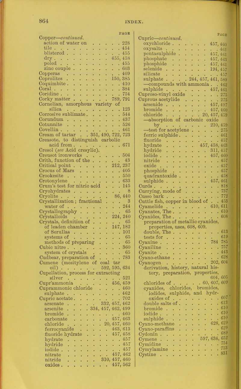 PAGE Copper—continued. action of water on 228 tile 454 blistered 455 dry 455, 458 poled 455 zinc couple 603 Copperas , . 409 Coprolites 150, 385 Coquimbite 410 Coral 384 Coridine 754 Corky matter 789, 791 Cornelian, amorphous variety of silica 123 Corrosive sublimate 544 Corundum 437 Cotunnite 526 Covellin 461 Cream of tartar . . 351, 490, 722, 723 Creasote, to distinguish carbolic acid from 671 Creso] (sec Acid cresylic). Creusot ironworks 504 Crith, function of the 43 Critical point 212, 237 Crocus of Mars 405 Crookesite 550 Crotonylene 633 Crum's test for nitric acid . . . 145 Cryohydrates 8 Cryolite 86, 440 Crystallization ; fractional ... 3 water of 244 Crystallography 65 Crystalloids 224, 240 Crystals, definition of 65 of leaden chamber . . . 147, 182 of Serullas 101 systems of 65 methods of preparing .... 65 Cubic nitre 360 system of crystals 65 Cudbear, preparation of ... . 783 Cumene (mesitylene of coal tar oil) 592, 595, 634 Cupellation, process for extracting silver 521 Cupr'ammonia 456, 459 Cuprammonic chloride . . . .460 sulphate 462 Cupric acetate 702 arsenate 332, 457, 462 arsenite .... 334, 457, 462, 499 bromide 460 carbonate 457, 463 chloride 20, 457, 460 ferrocyanide 463, 613 fluoride hydrate .... 457, 458 hydrate 457 hydride 457 iodide 457 nitrate 457,462 nitride 310, 457,460 oxides 457,562 PAGE Cupric—continued, oxychloride 457, 4U0 oxysalts 4(;i pentasulphide 457, H',\ phosphate 457,403 phosphide 457, 4 (]1 selenide 194,457 silicate 457 sulphate .... 244, 457, 461, 589 —compounds with ammonia . . 462 sulphide 457, 461 Cuproso-vinyl oxide 275 Cuprous acetylide 275 arsenide 457,497 bromide 457,460 chloride 20, 457, 459 —absorption of carbonic oxide by 210,459 —^test for acetylene 275 ferric sulphide 461 fluoride 457 hydrate 457, 458, 463 hydride 311,457 iodide 457, 460 nitride 457 oxide 457 phosphide 457 quadrantoxide 458 sulphide . 457,461 Curds 818 Currying, mode of 737 Cusso bark 772 Cuttle fish, copper in blood of . . 458 Cyamelide 610, 611 Cyanates, The 610 Cyanides, The 608 preparation of metallic cyanide?, properties, uses, 608, 609. double, The 613 tests for 619 Cyanine 784 785 Cyaniline 757 Cyanite 443 Cyano-ethane 628 Cyanogen 202, 604 derivation, history, natural his- tory, preparation, properties, 604, 605 chlorides of 60, 607, 609 cyanides, chlorides, bromides, iodides, sulphide, and hydr- oxides of 6('_' double salts of 613 bromide 610 iodide 610 sulphide 610 Cyano-methane 628,629 Cyano-parafiins 629 Cydonin 689 Cymene 597,634,662 Cymidine Cymylamine ''^^'^ Cystine 8^1 •