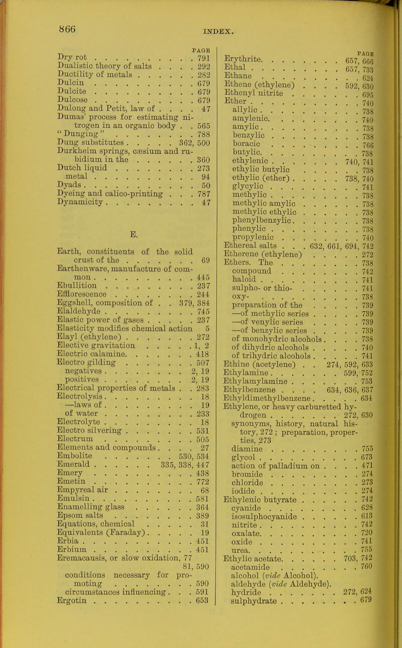 PAGE Dry rot 791 Dualistic theory of salts .... 292 Ductility of metals 282 Dulcin 679 Duloite 679 Dulcose 679 Dulong and Petit, law of . . . . 47 Dumas' process for estimating ni- trogen in an organic body . .565  Dunging  788 Dung substitutes 362, 500 Durkheim springs, csesium and ru- bidium in the 360 Dutch liquid 273 metal 9i Dyads 50 Dyeing and calico-printing . . . 787 Dynamicity 47 E. Earth, constituents of the solid crust of the 69 Earthenware, manufacture of com- mon 445 Ebullition 237 Efflorescence 244 Eggshell, composition of . . 379, 384 Elaldehyde 745 Elastic power of gases 237 Elasticity modifies chemical action 5 Elayl (ethylene) 272 Elective gravitation 1, 2 Electric calamine 418 Electro gilding 507 negatives 2, 19 positives 2, 19 Electrical properties of metals . . 283 Electrolysis 18 —laws of 19 of water 233 Electrolyte 18 Electro silvering 531 Electrum 605 Elements and compounds .... 27 Embolite 530, 534 Emerald 335, 338, 447 Emery 438 Emetin 772 Empyreal air 68 Emulsin 581 Enamelling glass 364 Epsom salts 389 Equations, chemical 31 Equivalents (Faraday) 19 Erbia 451 Erbium 451 Eremaoausis, or slow oxidation, 77 81, 590 conditions necessary for pro- moting 590 circumstances influencing. . . 591 Ergotin 653 1 Erythrite 657,666 lethal 657, 733 Ethane 624 Ethene (ethylene) .... 592, 630 Ethenyl nitrite 695 Ether 740 allylic .'738 amylenic 740 amylic . . 738 benzylic 738 boracic 766 butylic 738 ethylenic 740, 741 ethylic butylic 738 ethylic (ether) 738, 740 glycylic 741 methylic 738 methylic amylio 738 methylic ethylic 738 phenylbenzylic 738 phenylic 738 propylenic 740 Ethereal salts . . . 632, 661, 694, 742 Etherene (ethylene) 272 Ethers. The 738 compound 742 haloid 741 sulpho- or thio- 741 oxy- 738 preparation of the 739 —of methylic series 739 —of venylic series 739 —of benzylic series 739 of monohydric alcohols .... 738 of dihydric alcohols 740 of trihydric alcohols 741 Ethine (acetylene) . . 274, 592, 633 Ethylamine 599,752 Ethylamylamine 753 Ethylbenzene .... 634, 636, 637 Ethyldimethylbenzene 634 Ethylene, or heavy carburetted hy- drogen 272, 630 synonyms, history, natural his- tory, 272; preparation, proper- ties, 273 diamine 755 glycol 673 action of palladium on . . . .471 bromide 274 chloride 273 iodide 274 Ethylenic butyrate 742 cyanide 628 isosulphocyanide 613 nitrite 742 oxalate 720 oxide 741 urea 755 Ethylic acetate 703, 742 acetamide 760 alcohol {vide Alcohol), aldehyde {vide Aldehyde). hydride 272,624 sulphydrate 679