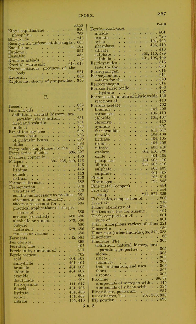 PAGE Ethyl naphthalene 640 phospMne '^63 Ethyloxide 740 Eucalyn, an unfermentable sugar . 686 Euohlorine 96, 102 Eupione Eustatite 335 Evens or artiads 52 Everitt's white salt .... 613, 618 Excrementitious products of the body 824 Excretin 832 Explosions, theory of gunpowder . 850 F. FjEces 83-/ Fats and oils 731 definition, natural history, pre- paration, classification . . .731 fixed and volatile 731 table of 733 Fat of the bay tree 698 —cocoa bean 706 of pichurim beans 698 otaba 698 Fatty acids, supplement to the . .731 Fatty series of acids . . . 696, 697 Feathers, copper in 453 Felspar 335, 338, 340, 443 calcium lithium 443 potash 443 sodium 443 Ferment diseases 582 Fermentation 578 varieties of 579 conditions necessary to produce . 581 circumstances influencing. . . 583 theories to account for .... 584 practical applications of the pro- cesses of 585 acetous (so called) . . . 580, 586 alcoholic or vinous . . . 579, 586 butyric 580 lactic acid 579, 586 mucous or viscous 580 Ferments 12,581 Fer oligiste 399 Ferrates, The 407 Ferric salts, reactions of . . . .411 Ferric acetate 702 acid 404,407 anhydride 404,407 bromide 404, 408 chloride 404,407 cyanide 607 disulphide 408 ferrocyanide 411,617 fluoride 404,408 hydrate 404,406 iodide 404, 408 nitrate 405,410 3 FAGB Ferric—continued. nitride 404 oxalate 720 oxide 404,405 phosphate 405, 410 silicate 410 sulphate 405, 410, 589 sulphide 404,408,409 Ferricyanides 616 tests for the 620 Ferricyanogen 614 Ferrocyanides 614 —tests for the 620 Ferrocyanogen 614 Ferroso ferric oxide 406 —hydrate 407 Ferrous salts, action of nitric oxide 132 reactions of 410 Ferrous acetate 702 bromide 404,408 carbonate 405, 410 chloride 404,407 chromite 413 cyanide 607 ferricyanide 411,617 fluoride 404,408 hydrate 404,405 iodide 404, 408 nitrate 405, 410 oxalate 405,410, 720 oxide 404,405 phospha,te .... 164,405,410 silicate 335,405,410 sulphate 405,409 sulphide 404,408 Fibrin 796,814 Fibrinogen 795, 808 Fine metal (copper) 454 Fire clay 444 damp 211, 271, 629 Fish scales, composition of . . . 800 Fixed air 210 Flame, chemistry of 276 Fleitmann's test for arsenic . . . 497 Flesh, composition of 801 juice of • 801 Flint; amorphous variety of silica 221 Fluocerite 450 Fluor spar (calcic fluoride), 86, 379, 383 Fluoricum 86 Fluorides, The 305 definition, natural history, pre- paration, properties . . . .305 niobo- 306 silico- 306 stannico- 306 tests, estimation, and uses . . 306 thoro- 306 zircono- 306 Fluorine 86, 87 compounds of nitrogen with . .145 compounds of silicon with . . 225 Fluosilicate, potassium . . . .257 Fluosilicates, The . . 257,306,336 Fly powder 496 K 2