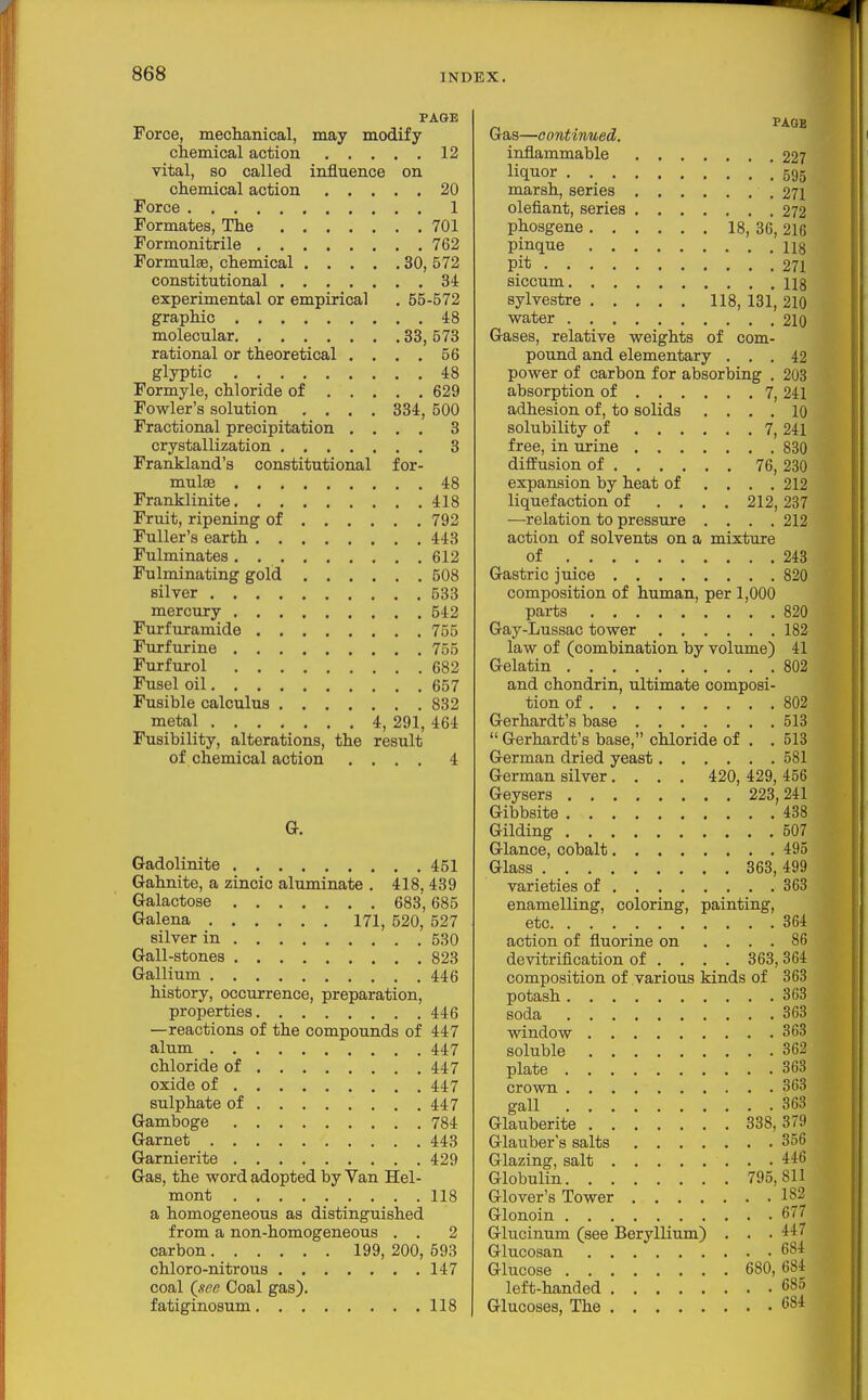 PAGE Force, meclianical, may modify chemical action 12 vital, so called influence on chemical action 20 Force 1 Formates, The 701 Formonitrile 762 Formulas, chemical 30, 572 constitutional 34 experimental or empirical . 55-572 graphic 48 molecular 33, 573 rational or theoretical . . . . 56 glyptic 48 Formyle, chloride of 629 Fowler's solution .... 334, 500 Fractional precipitation .... 3 crystallization 3 Frankland's constitutional for- muljE 48 Franklinite 418 Fruit, ripening of 792 Fuller's earth 443 Fulminates, 612 Fulminating gold 508 silver 533 mercury 542 Furfuramide 755 Furf urine 755 Furfurol 682 Fusel oil 657 Fusible calculus 832 metal 4, 291, 464 Fusibility, alterations, the result of chemical action .... 4 Gadolinite 451 Gahnite, a zincic aluminate . 418, 439 Galactose 683,685 Galena 171, 520, 527 silver in 530 Gall-stones 823 Gallium 446 history, occurrence, preparation, properties 446 —reactions of the compounds of 447 alum 447 chloride of 447 oxide of 447 sulphate of 447 Gamboge 784 Garnet 443 Garnierite 429 Gas, the word adopted by Van Hel- mont 118 a homogeneous as distinguished from a non-homogeneous . . 2 carbon 199, 200, 693 chloro-nitrous 147 coal Qsee Coal gas). fatiginosum 118 Gas—continued. inflammable 227 liquor 595 marsh, series 271 olefiant, series 272 phosgene 18, 36, 216 Pinque ug pit 271 siccum 118 sylvestre 118, 131, 210 water 210 Gases, relative weights of com- pound and elementary ... 42 power of carbon for absorbing . 203 absorption of 7, 241 adhesion of, to solids .... 10 solubility of 7, 241 free, in urine 830 diffusion of 76, 230 expansion by heat of .... 212 liquefaction of .... 212, 237 ■—relation to pressure . . . .212 action of solvents on a mixture of 248 Gastric juice 820 composition of human, per 1,000 parts 820 Gay-Lussac tower 182 law of (combination by volume) 41 Gelatin 802 and chondrin, ultimate composi- tion of 802 Gerhardt's base 518  Gerhardt's base, chloride of . . 513 German dried yeast 581 German silver.... 420, 429, 456 Geysers 223,241 Gibbsite 488 Gilding 507 Glance, cobalt 495 Glass 363, 499 varieties of 363 enamelling, coloring, painting, etc 364 action of fluorine on .... 86 devitrification of ... . 363,364 composition of various kinds of 363 potash 363 soda 363 window 363 soluble 362 plate 363 crown 363 gall 368 Glauberite 338,379 Glauber's salts 356 Glazing, salt 446 Globulin 795,811 Glover's Tower 182 Glonoin 677 Glucinum (see Beryllium) . . .447 Glucosan 684 Glucose 680,684 left-handed 685 Glucoses, The 684