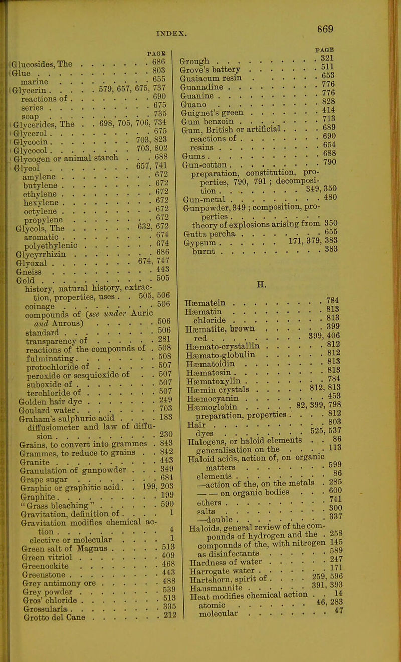 1 INDEX. 869 PAGK lucosides, The 686 Glue 803 marine ^^ Glycerin 579, 657, 675, 737 reactions of • • • series ^5 soap Glycerides, Tlie . . 698, 705, 706, 734 Glycerol ^'^^ Glycocin 703, 823 Glycocol 703, 802 Glvcoffen or animal starch . . . 688 Glycol 657,741 amylene ^'■^ butylene 672 ethylene 672 hexylene 672 octylene propylene 672 Glycols, The 632, 672 aromatic 6/4 polyethylenic 674 Glycyrrhizin o»b Glyoxal 674, 747 Gneiss ■J*^ Gold 505 history, natural history, extrac- tion, properties, uses . . 505, 506 coinage • 506 compounds of (see under Auric and Aureus) 506 standard 506 transparency of 281 reactions of the compounds of . 508 fulminating 508 protochloride of 507 peroxide or sesquioxide of . . 507 suboxide of 507 terchloride of 507 Golden hair dye 249 Goulard water 703 Graham's sulphuric acid . . . .183 dififusiometer and law of diffu- sion 230 Grains, to convert into grammes . 843 Grammes, to reduce to grains . . 842 Granite 443 Granulation of gunpowder . . . 349 Grape sugar 684 Graphic or graphitic acid. . 199, 203 Graphite 199 Grass bleaching 590 Gravitation, definition of ... . 1 Gravitation modifies chemical ac- tion 4 elective or molecular .... 1 Green salt of Magnus 513 Green vitriol 409 Greenockite 468 Greenstone 443 Grey antimony ore 488 Grey powder 539 Gros' chloride 513 Grossularia Grotto del Cane 212 PAGE Grough ^21 Grove's battery 5U Guaiacum resin 65d Guanadine 77° Guanine 77b Guano Guignet's green 414 Gum benzoin 71a Gum, British or artificial.... 689 reactions of 690 resins 654 Gums 688 Gun-cotton 790 preparation, constitution, pro- perties, 790, 791 ; decomposi- tion . . 349,350 Gun-metal 480 Gunpowder, 349 ; composition, pro- perties theory of explosions arising from 350 Gutta percha 655 Gypsum 171, 379, 383 burnt 383 H. H^matein 784 H^matin °13 chloride 813 Hasmatite, brown 399 red . 399,406 Hsemato-crystallin 812 H^mato-globulin 812 Hsematoidin 813 Hsematosin 81a Hsematoxylin qio Iiq Hfemin crystals 812, ol6 Hsemocyanin • • 453 Hsemoglobin ..... 82, 399, 798 preparation, properties. . • 812 dyes' 525, 537 Halogens, or haloid elements . . 86 generalisation on the . . • • 113 Haloid acids, action of, on organic matters 599 elements •,' * ooe —action of the, on the metals . on organic bodies . . • 600 ethers ^41 salts 300 —double ^^^7 Haloids, general review of the com- pounds of hydrogen and the . 258 compounds of the, with nitrogen 145 as disinfectants 589 Hardness of water ' Harrogate water . . . . • • • 1^1 Hartshorn, spirit of. . . • 269,69b Hausmannite • aJi, asJ Heat modifies chemical action . . 14 atomic ' molecular