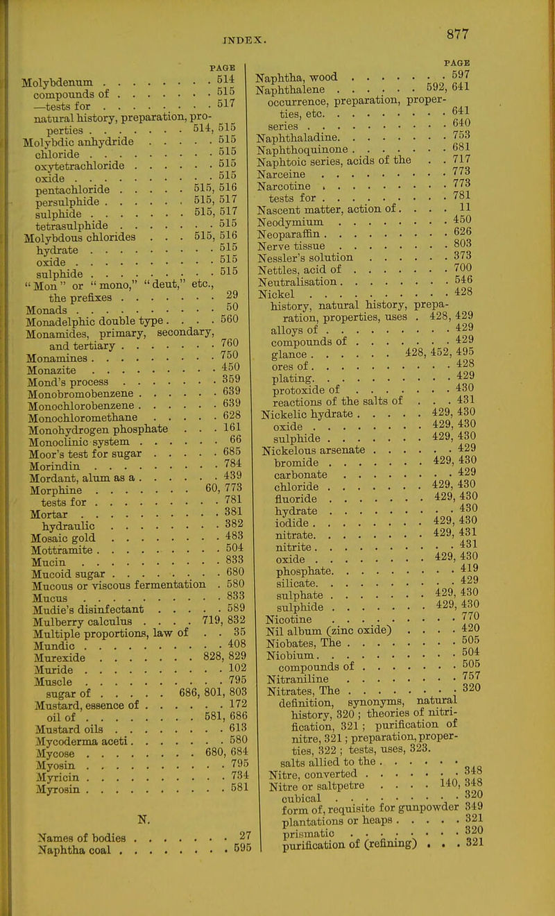 PAGE Molybdenum compounds of —tests for 517 natural history, preparation, pro- perties 514, 515 Molybdio anhydride 515 chloride 515 oxytetrachloride 515 oxide 515 pentachloride 515, 516 persulphide 515, 517 sulphide 515, 517 tetrasulphide 515 Molybdous chlorides . . . 515, 516 hydrate 515 oxide 515 sulphide 515 Mon or mono, deut, etc., the prefixes 29 Monads 50 Monadelphic double type. . . .560 Monamides, primary, secondary, and tertiary 760 Monamines '^50 Monazite ^50 Mond's process 359 Monobromobenzene 639 Monochlorobenzene 639 Monochloromethane 628 Monohydrogen phosphate . . .161 Monoclinic system 66 Moor's test for sugar 685 Morindin '^^'^ Mordant, alum as a 439 Morphine 60, 773 tests for 781 Mortar 381 hydraulic 382 Mosaic gold 483 Mottramite 504 Mucin 833 Mucoid sugar • • 680 Mucous or viscous fermentation . 580 Mucus 833 Mudie's disinfectant 589 Mulberry calculus . . . . 719, 832 Multiple proportions, law of . . 35 Mundic 408 Murexide 828,829 Muride 102 Muscle 795 sugar of 686, 801, 803 Mustard, essence of 172 oil of 581, 686 Mustard oils 613 Mycoderma aceti 580 Mycose 680, 684 Myosin 795 Myricin 734 Myrosin 581 N. Names of bodies 27 Naphtha coal 595 PAGE Naphtha, wood 597 Naphthalene 592, 641 occurrence, preparation, proper- ties, etc 641 series 640 Naphthaladine 753 Naphthoquinone 681 Naphtoic series, acids of the . .717 Narceine 773 Narcotine 773 tests for 781 Nascent matter, action of. . . . H Neodymium 450 NeoparafBn 626 Nerve tissue 803 Nessler's solution 373 Nettles, acid of 700 Neutralisation 546 Nickel 428 history, natural history, prepa- ration, properties, uses . 428, 429 alloys of 429 compounds of 429 glance 428, 452, 495 ores of 428 plating 429 protoxide of 430 reactions of the salts of . . . 431 Nickelic hydrate 429, 430 oxide 429,430 sulphide 429, 430 Nickelous arsenate 429 bromide 429,430 carbonate 429 chloride 429, 430 fluoride 429,430 hydrate 430 iodide 429,430 nitrate 429,431 nitrite 431 oxide 429,430 phosphate 419 silicate 429 sulphate 429, 430 sulphide 429,430 Nicotine 770 Nil album (zinc oxide) . . . -420 Niobates, The 505 Niobium 504 compounds of 506 Nitraniline 757 Nitrates, The -320 definition, synonyms, natural history, 320 ; theories of nitri- fication, 321; purification of nitre, 321; preparation, proper- ties, 322 ; tests, uses, 323. salts allied to the Nitre, converted ota Nitre or saltpetre .... 140, dia cubical form of, requisite for gunpowder 349 plantations or heaps 321 prismatic 320 purification of (refining) . . .321