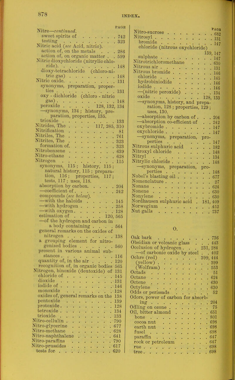 INDEX. PAGE Nitre—oontinued. sweet spirits of 742 testing 323 Nitric acid Qsev Acid, nitric). action of, on the metals . . . 286 action of, on organic matter . .599 Nitric dioxycUoride (nitrylic chlo- ride) 148 dioxy-tetrachloride (chloro-ni- tric gas) 148 Nitric oxide 131 synonyms, preparation, proper- ties 131 oxy - dichloride (chloro - nitric gas) 148 peroxide 128, 132, 134 —synonyms, 134 ; history, pre- paration, properties, 135. trioxide 133 Nitrides, The ... , 117, 285, 310 Nitrification 81 Nitriles, The 761 Nitrites, The 323 formation of 323 Nitrobenzene 639 Nitro-ethane 628 Nitrogen 115 synonyms, 115; history, 115; natural history, 115 ; prepara- tion, 116; properties, 117; tests, 117 ; uses, 118. absorption by carbon 204 —coefficient of 242 compounds {nee below). —with the haloids 145 —with hydrogen 258 —with oxygen 128 estimation of 120, 565 —of the hydrogen and carbon in a body containing .... 564 general remarks on the oxides of nitrogen 138 a grouping element for nitro- genized bodies 560 present in various animal sub- stances 116 quantity of, in the air . . . .120 recognition of, in organic bodies 565 Nitrogen, binoxide (deutoxide) of 131 chloride of 145 dioxide 131 iodide of 146 monoxide 128 oxides of, general remarks on the 138 pentoxide 139 protoxide 128 tetroxide 134 trioxide 133 Nitro-cellulin 790 Nitro-glycerine 677 Nitro-methane 628 Nitro-naphthalene 641 Nitro-paraffins 790 Nitro-prussides 617 tests for 620 Nitro-sucrose (;g2 Nitrosyl '*!l31 bromide .147 chloride (nitrous oxychloride) sulphate 147 Nitrotrichloromethane . . . .' 630 Nitrous air .131 Nitrous bromide 145 chloride 145 hydrobiniodide hq iodide '.HQ —(nitric peroxide) 134 oxide 128, 138 —synonyms, history, and prepa- ration, 128 ; properties, 129 ; uses, 130. —absorption by carbon of . . . 204 —absorption co-efficient of . . 242 oxybromide 147 oxychloride 147 —synonyms, preparation, pro- perties 147 Nitrous sulphuric acid . , . .182 Nitroxyl chloride 148 Nitryl 134 Nitrylic chloride 148 —synonyms, preparation, pro- perties 148 Nobel's blasting oil 677 Nomenclature 27 Nonane 624 Nonene 630 Nonylene 630 Nordhausen sulphuric acid . 181, 409 Norwegium 452 Nut galls 737 0. Oak bark 736 Obsidian or volcanic glass . . . 443 Occlusion of hydrogen . . . 231, 284 —of carbonic oxide by steel . . 402 Ochre (red) 399, 444 (yellow) 399 (Wolfram) 553 Octads 51 Octane 624 Octene 630 Octylene 630 Odds or perissads 52 Odors, power of carbon for absorb- ing 204 Odling on ozone 75 Oil, bitter almond 651 bone 801 cocoa nut 698 earth nut 698 fusel 698 paraffin 647 rook or petroleum 647 rue 698 tree 698