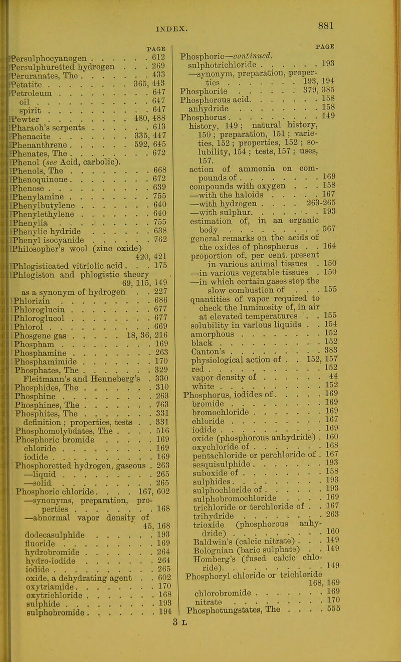 PAGE Persulphocyanogen fil2 Persulphuretted hydrogen . . . 269 Periiranates, The 433 •etatite 3G5, 443 'etroleum 647 oil 6i7 spirit 647 L'e^vter 480,488 Pharaoh's serpents 613 Phenaoite 335, 447 Phenanthrene 592, 645 Phenates, The 672 Phenol {see Acid, carbolic). Phenols, The 668 Phenoqninone 672 Phenose 639 Phenylamine 755 Phenylbutylene 640 Phenylethylene 640 Phenylia 755 Phenylic hydride 638 Phenyl isocyanide 762 Philosopher's wool (zinc oxide) 420, 421 Phlogisticated vitriolic acid . . .175 Phlogiston and phlogistic theory 69, 115, 149 as a synonym of hydrogen . . 227 Phlorizin 686 Phloroglucin 677 Phloroglucol 677 Phlorol 669 Phosgene gas 18, 36, 216 Phospham 169 Phosphamine 263 Phosphamimide 170 Phosphates, The 329 Fleitmann's and Henneberg's . 330 Phosphides, The 310 Phosphine 263 Phosphines, The 763 Phosphites, The 331 definition ; properties, tests . . 331 Phosphomolybdates, The . . . .516 Phosphoric bromide 169 chloride 169 iodide 169 Phosphoretted hydrogen, gaseous . 263 —liquid 265 —solid 265 Phosphoric chloride.... 167, 602 —synonyms, preparation, pro- perties 168 —abnormal vapor density of 45, 168 dodecasulphide 193 fluoride 169 hydrobromide 264 hydro-iodide 264 iodide 265 oxide, a dehydrating agent . . 602 oxytriamide 170 oxytrichloride 168 sulphide 193 sulpho bromide 194 PAGE Phosphoric—continued. sulphotrichloride 193 —synonym, preparation, proper- ties . 193,194 Phosphorite 379, 385 Phosphorous acid 158 anhydride 158 Phosphorus 149 history, 149; natural history, 150 ; preparation, 151 ; varie- ties, 152 ; properties, 152 ; so- lubility, 154 ; tests, 157 ; uses, 157. action of ammonia on com- pounds of 169 compounds with oxygen . . .158 —with the haloids 167 —with hydrogen .... 263-265 —with sulphur ■. . 193 estimation of, in an organic body 567 general remarks on the acids of the oxides of phosphorus . .164 proportion of, per cent, present in various animal tissues . 150 —in various vegetable tissues . 150 —^in which certain gases stop the slow combustion of . . .155 quantities of vapor required to check the luminosity of, in air at elevated temperatures . .155 solubility in various liquids . . 154 amorphous 152 black .152 Canton's 383 physiological action of . . 152, 157 red 152 vapor density of 44 white 152 Phosphorus, iodides of 169 bromide 169 bromochloride 169 chloride 167 iodide 169 oxide (phosphorous anhydride) . 160 oxychloride of 168 pentachloride or perchloride of . 167 sesquisulphide 193 suboxide of 158 sulphides 193 sulphochloride of 193 sulphobromochloride . . _ . .169 trichloride or terchloride of . .167 trihydride 263 trioxide (phosphorous anhy- dride) 160 Baldwin's (calcic nitrate) . . .149 Bolognian (baric sulphate) . . 149 Homberg's (fused calcic chlo- ride) 149 Phosphoryl chloride or trichloride ^ 168, 169 chlorobromide 169 nitrate 1^0 Phosphotungstates, The . . . .555