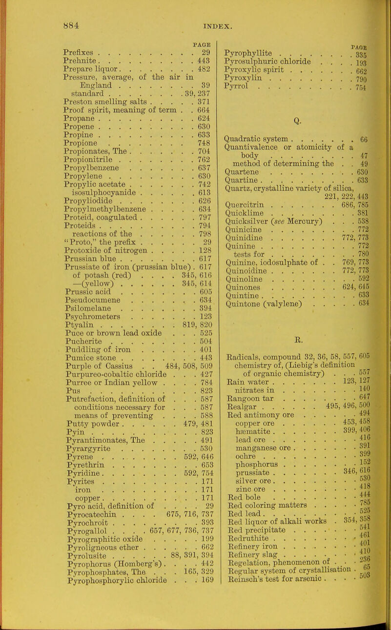 PAGE Prefixes 29 Prehnite 443 Prepare liquor 482 Pressure, average, of the air in England 39 standard 39,237 Preston smelling salts 371 Proof spirit, meaning of term . . 664 Propane 624 Propene 630 Propine 633 Propione 748 Propionates, The 704 Propionitrile 762 Propylbenzene 637 Propylene 630 Propylic acetate 742 isosulphocyanide 613 Propyliodide 626 Propylmethylbemene 634 Proteid, coagulated 797 Proteids 794 reactions of the 798 Proto, the prefix 29 Protoxide of nitrogen 128 Prussian blue 617 Prussiate of iron (prussian blue) . 617 of potash (red) .... 345, 616 —(yellow) 345, 614 Prussic acid 605 Pseudocumene 634 Psilomelane 394 Psychrometers 123 Ptyalin 819, 820 Puce or brown lead oxide . . . 525 Pucherite 504 Puddling of iron 401 Pumice stone 443 Purple of Cassius . . 484, 508, 509 Purpureo-cobaltic chloride . . . 427 Purree or Indian yellow .... 784 Pus 823 Putrefaction, definition of . . . 587 conditions necessary for . . . 587 means of preventing .... 588 Putty powder 479, 481 Pyin 823 Pyrantimonates, The 491 Pyrargyrite 530 Pyrene 592, 646 Pyrethrin 653 Pyridine 592, 754 Pyrites 171 iron 171 copper 171 Pyro acid, definition of .... 29 Pyrocatechin .... 675, 716, 737 Pyrochroit 393 Pyrogallol .... 657, 677, 736, 737 Pyrographitic oxide 199 Pyroligneous ether 662 Pyrolusite 88, 891, 394 Pyrophorus (Homberg s). . . .442 Pyrophosphates, The . . . 165, 329 Pyrophosphorylic chloride . . .169 TAOB Pyrophyllite 335 Pyrosulphuric chloride . . . .193 Pyroxylic spirit 662 Pyroxylin 790 Pyrrol 754 Q. Quadratic system 66 Quantivalence or atomicity of a body 47 method of determining the . . 49 Quartene 630 Quartine 633 Quartz, crystalline variety of silica, 221, 222, 443 Quercitrin 686, 785 Quicklime 381 Quicksilver (see Mercury) . . .538 Quinicine 772 Quinidine 772,773 Quinine 772 tests for 780 Quinine, iodosulphate of . . 769, 773 Quinoidine 772, 773 Quinoline 592 Quinones 624, 645 Quintine 638 Quintone (valylene) 634 E. Radicals, compound 32, 36, 58, 557, 605 chemistry of, (Liebig's definition of organic chemistry) . . . 557 Eain water 123, 127 nitrates in I'^O Rangoon tar 647 Realgar 495,496,500 Red antimony ore '^^^ copper ore 453,458 htematite 399, 406 lead ore f^^ manganese ore 391 ochre 3J phosphorus prussiate 346, 616 silver ore zinc ore Red bole *\t Red coloring matters Red lead ■ fjl Red liquor of alkali works . 354, .w» Red precipitate 1: Redruthite JJ{ Refinery iron y Refinery slag ^ ' ' ' Regelation, phenomenon of . . • Regular system of crystallisation . ^ Reinsch's test for arsenic . . . • '■^^'^