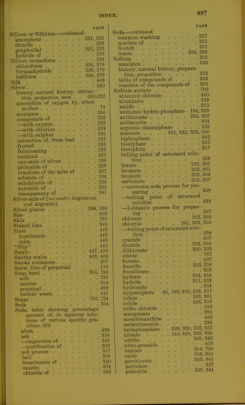 PAGE Silicon or Silioinm—contimed. amorphous 221, 222 dioxide 222 graphoidal 221, 222 hydride of 278 Silicon bromoform 224 chloroform 224, 278 formanhydride .... 226, 279 iodiform 224,279 Silk Silver 0^*0 history, natural history, extrac- tion, properties, uses . . 530-532 absorption of oxygen by, when molten '^'^ amalgam 530 compounds of 532 —with oxygen 533 —with chlorine 534 —with sulphur 536 extraction of, from lead . . .521 frosted 531 fulminating 533 oxidized 531 oxy-salts of silver 536 protoxide of ....... 533 reactions of the salts of . . . 537 selenide of 194 subchloride of 534 suboxide of 533 transparency of 281 Silver salts of Qsee under Argentous and Argentic). Silver glance 530, 536 Size 803 Skin 737 Slaked lime 381 Slate 443 hornblende ........ 443 mica 443 Slip 445 Smalt 427,429 Smithy scales 403, 406 Smoke nuisances 207 Snow, line of perpetual . . . .119 Soap, hard 354,734 soft 735 marine 354 arsenical 499 boilers' waste 441 Soaps 732, 734 Soda 354 Soda, table showing percentage amount of, in aqueous solu- tions of various specific gra- vities, 839. alum 438 ash 358 —impurities of 358 —purification of 358 ash process 357 ball 3.5 bicarbonate of 3(iO caustic 354 chloride of 589 PAGE Soda—continued. common washing 357 mviriate of 355 Scotch 357 waste 358, 383 Sodium 352 amalgam 539 history, natural history, prepara- tion, properties 352 table of compounds of . . . .353 reaction of the compounds of .365 Sodium acetate 702 aluminic chloride 440 aluminate 439 amide 353 ammonic hydric phosphate 164, 329 antimonate 333, 492 antimonite 334 argentic thiosulphate .... 532 arsenate . . . .331, 332, 353, 500 biphosphate 362 bisulphate 357 bisulphite • ■ -357 boiling point of saturated solu- tion 238 borate 353, 361 bromate 353, 361 bromide 353, 356 carbonate 353,357 —ammonia soda process for pre- paring 359 —boiling point of saturated solution 238 —Leblanc's process for prepar- mg chlorate 353, 360 chloride 241,353,355 —boiling point of saturated solu- tion 238 cyanide ^^7 dioxide 353,354 dithionate 320, 353 ethide 767 ferrate 407 fluoride 353,356 fluosilicate 353 hydrate 353,354 hydride 311, 353 hydroxide 354 hyposulphite . 95, 188,318, 353, 357 iodate 35.3, 361 iodide 353,356 iridic chloride 518 manganate 395 metabismuthite .... 4()b metantimonite • 334 metaphosphate . . 329, 330, 353, 357 nitrate ... 140,320,353,360 nitrite 353, 360 nitro-prusside _ • I? oxalate 2 4 720 oxide 353,354 perclilorate '^i. periodate ■ 327 periodide 353, 361