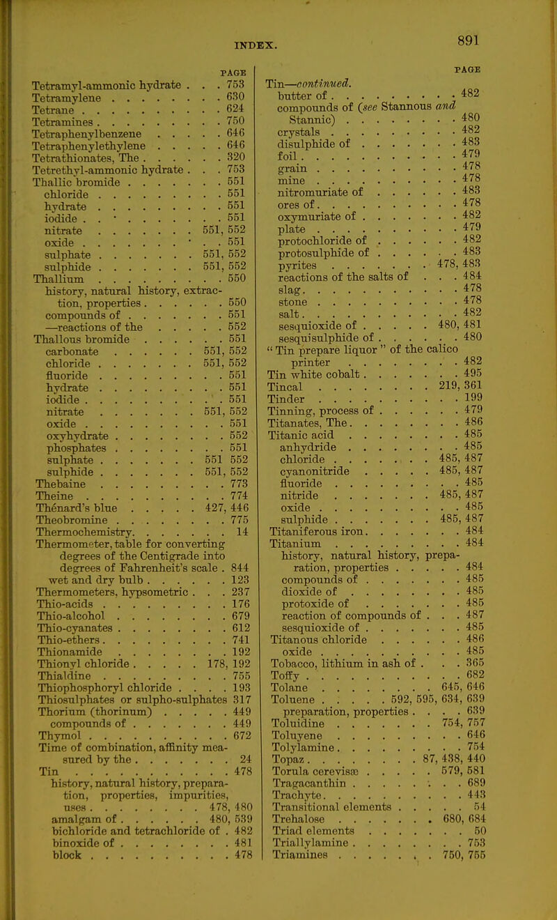 PAGE Tetramyl-ammonic hydrate . . . 753 Tetramylene 630 Teta-ane 624 Tetramines 750 Tetraphenylbenzene 646 Tetraphenylethylene 646 Tetrathionates, The 320 Tetrethyl-ammonic hydrate . . . 753 Thallic bromide 551 chloride 551 hydrate 551 iodide . . • 551 nitrate 551, 552 oxide ■ . • 551 sulphate 551, 552 sulphide 551,552 Thallium 550 history, natural history, extrac- tion, properties 550 compounds of 551 —reactions of the 552 Thallous bromide 551 carbonate 551, 552 chloride 551, 552 fluoride 551 hydrate 551 iodide 551 nitrate 551, 552 oxide 551 oxyhydrate 552 phosphates 551 sulphate 551 552 sulphide 551, 552 Thebaine 773 Theine 774 Thenard's blue 427, 446 Theobromine 775 Thermochemistry 14 Thermometer, table for converting degrees of the Centigrade into degrees of Fahrenheit's scale . 844 wet and dry bulb 123 Thermometers, hypsometric . . ,237 Thio-acids 176 Thio-alcohol 679 Thio-cyanates 612 Thio-ethers 741 Thionamide 192 Thionyl chloride 178, 192 Thialfiine 755 Thiophosphoryl chloride . . . .193 Thiosulphates or sulpho-sulphates 317 Thorium (thorinum) 449 compounds of 449 Thymol 672 Time of combination, affinity mea- sured by the 24 Tin 478 history, natural history, prepara- tion, properties, impurities, uses 478, 480 amalgam of 480, 539 bichloride and tetrachloride of . 482 binoxide of 481 block 478 PAGE Tin—continued. butter of 482 compounds of Qsee Stannous and Stannic) 480 crystals 482 disulphide of 483 foil 479 grain 478 mine 478 nitromuriate of 483 ores of 478 oxymuriate of 482 plate 479 protochloride of 482 protosulphide of 483 pyrites 478,483 reactions of the salts of ... 484 slag 478 stone 478 salt 482 sesquioxide of 480, 481 sesquisulphide of 480  Tin prepare liquor  of the calico printer 482 Tin white cobalt 495 Tincal 219,361 Tinder 199 Tinning, process of 479 Titanates, The 486 Titanic acid 485 anhydride 485 chloride . 485, 487 cyanonitride 485, 487 fluoride 485 nitride 485,487 oxide 485 sulphide 485,487 Titaniferous iron 484 Titanium 484 history, natural history, prepa- ration, properties 484 compounds of 485 dioxide of 485 protoxide of 485 reaction of compounds of . . . 487 sesquioxide of 485 Titanous chloride 486 oxide 485 Tobacco, lithium in ash of . . . 365 Toffy 682 Tolane 645, 646 Toluene 592, 595, 634, 639 preparation, properties .... 639 Toluidine 754,757 Toluyene 646 Tolylamine 754 Topaz 87,438,440 Torula cerevisae 579, 581 Tragacanthin 689 Trachyte 443 Transitional elements 54 Trehalose 680, 684 Triad elements 50 Triallylamine 753 Triamines 750, 755