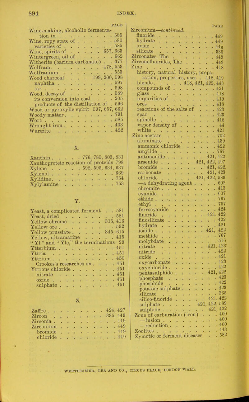 PAGE Wine-making, alcoholic fermenta- tion in 585 Wine, ropy state of 580 varieties of 585 Wine, spirits of 657, 663 Wintergreen, oil of 662 Witherite (barium carbonate) . . 377 Wolfram 478, 553 Wolfranium 553 Wood charcoal . . . 199, 200, 598 naphtha 597 tar 598 Wood, decay of 589 its conversion into coal . . . 205 products of the distillation of . 596 Wood or pyroxylic spirit 597, 657, 662 Woody matter 791 Wort 585 Wrought iron . . . 403 Wurtzite 422 X. Xanthin 776, 785, 803, 831 Xanthoproteic reaction of proteids 798 Xylene 592, 696, 634, 637 Xylenol 669 Xylidine 754 Xylylamine 753 Y. Yeast, a complicated ferment . . 581 Yeast, dried 581 Yellow chrome 816, 416 Yellow ore 592 Yellow prussiate 345, 615 Yellow, ultramarine 415  Yl  and  Yle, the terminations 29 Ytterbium 451 Yttria 451 Yttrium 450 Crookes's researches on. . . . 461 Yttrous chloride 451 nitrate 461 oxide 451 sulphate 451 Z. ZafEre 424, 427 Zircon 335, 449 Zirconia 449 Zirconium 449 bromide 449 chloride 449 PAGE Zirconium—continued. fluoride 449 hydrate 449 oxide . , . . • 44g silicate 335 Zirconates, The 449 Zirconofluorides, The 449 Zinc 418 history, natural history, prepa- ration, properties, uses . 418, 419 blende 418, 421, 422, 448 compounds of 421 glass 418 impurities of 419 ores 418 reactions of the salts of . , . 428 spar 423 spinelle 418 vapor density of 44 white 421 Zinc acetate 702 aluminate 489 ammonic chloride 422 amylide 767 antimonide 421, 422 arsenide 421, 422, 497 bromide 421,422. carbonate 421, 428 chloride 421, 422, 589 —a dehydrating agent .... 602 chromite 413 cyanide 607 ethide 767 ethyl 757 ferrocyanide 424 fluoride 421,422 fluosilicate .422 hydrate 421 iodide 421, 422 methide 767 molybdate 516 nitrate 421,423- nitride 422 oxide 421 oxycarbonate 423 oxychloride 422 pentasulphide ..... 421, 422 phosphate 423 phosphide 422 potassic sulphate 423 silicate 335 silico-fluoride 421, 422 sulphate 421, 422, 589 sulphide 421, 422 Zone of carburation (iron) . . . 400 —fusion 400 — reduction 400 Zeolites 448 Zymotic or ferment diseases . . 582 WEKTHEIMEK, LEA AND CO., CIRCUS PLACE, LONDON WALL.