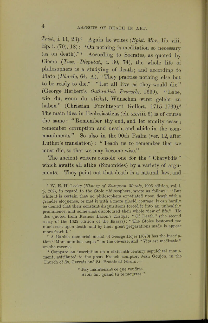 Trist., i. 11, 23).c Again he writes (Epist. Mor., lib. viii. Ep. i. (70), 18): ''Oil nothing is meditation so necessary (as on death). 7 According to Socrates, as quoted by Cicero {Tusc. Bisputat, i. 30, 74), the whole life of philosophers is a studying of death; and according to Plato {Phaedo, 64, A),  They practise nothing else but to be ready to die.  Let all live as they would die  (George Herbert's Outlandish Proverbs, 1639). Lebe, wie du, wenn du stirbst, Wiinschen wirst gelebt zu haben (Christian Fiirchtegott Gellert, 1715-1769).^ The main idea in Ecclesiasticus (ch. xxviii. 6) is of course the same :  Kemember thy end, and let enmity cease; remember corruption and death, and abide in the com- mandments. So also in the 90th Psalm (ver. 12, after Luther's translation) :  Teach us to remember that we must die, so that we may become wise. The ancient writers console one for the  Charybdis  which awaits all alike (Simonides) by a variety of argu- ments. They point out that death is a natural law, and ® W. E. H. Lecky {History of European Morals, 1905 edition, vol. i. p. 202), in regard to the Stoic philosophers, wrote as follows:  But while it is certain that no philosophers exj)atiated upon death with a grander eloquence, or met it with a more placid courage, it can hardly be denied that their constant disquisitions forced it into an unhealthy prominence, and somewhat discoloured their whole view of life. He also quoted from Francis Bacon's Essays: Of Death (the second essay of the 1625 edition of the Essays):  The Stoics bestowed too much cost upon death, and by their great preparations made it appear more fearful. ^ A Danish memorial medal of George Hojer (1670) has the inscrip- tion  Mors omnibus aequa  on the obverse, and  Vita est meditatio  on the reverse. * Compare an inscription on a sixteenth-century sepulchral monu- ment, attributed to the great French sculptor, Jean Goujon, in the Church of St. Gervais and St. Protais at Gisors:—  Fay maintenant ce que voudras Avoir fait quand tu te mourras.