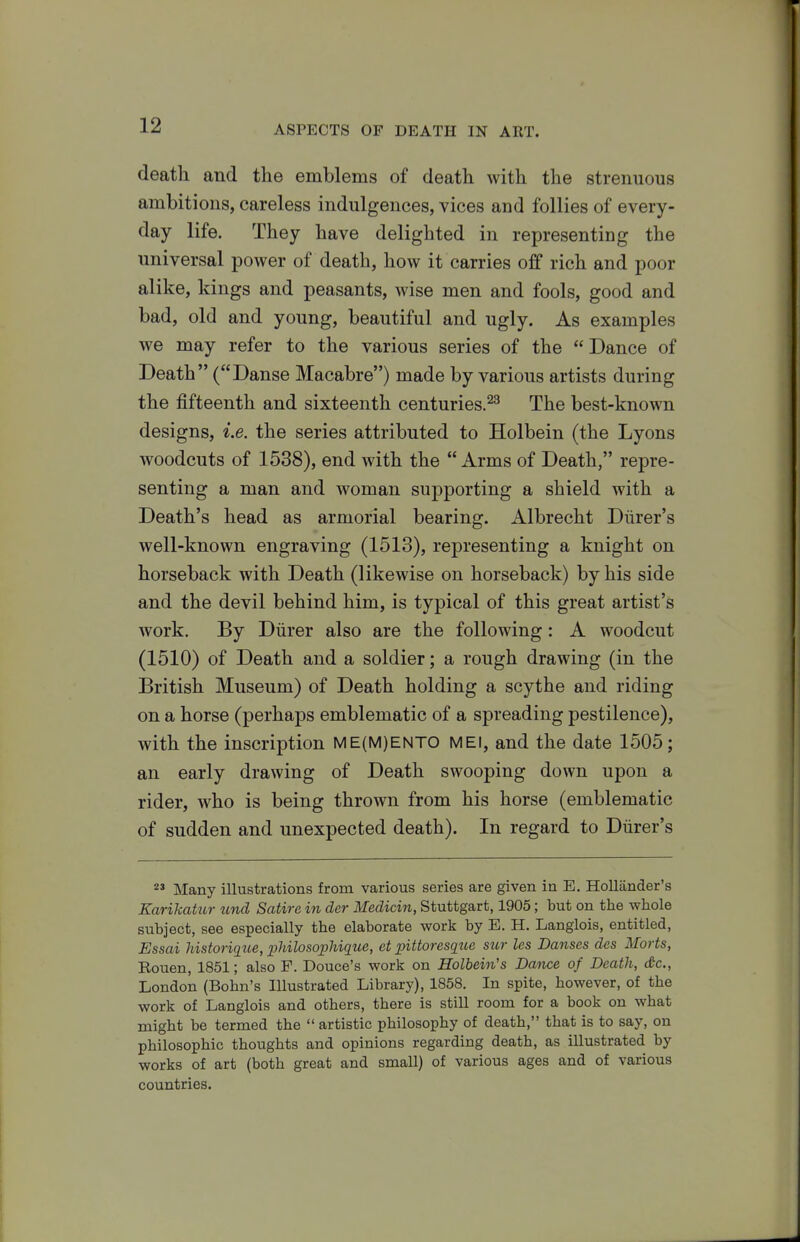 death and the emblems of death with the strenuous ambitions, careless indulgences, vices and follies of every- day life. They have delighted in representing the universal power of death, how it carries off rich and poor alike, kings and peasants, wise men and fools, good and bad, old and young, beautiful and ugly. As examples we may refer to the various series of the Dance of Death (Danse Macabre) made by various artists during the fifteenth and sixteenth centuries.^^ The best-known designs, i.e. the series attributed to Holbein (the Lyons woodcuts of 1538), end with the  Arms of Death, repre- senting a man and woman supporting a shield with a Death's head as armorial bearing. Albrecht Diirer's well-known engraving (1513), representing a knight on horseback with Death (likewise on horseback) by his side and the devil behind him, is typical of this great artist's work. By Diirer also are the following: A woodcut (1510) of Death and a soldier; a rough drawing (in the British Museum) of Death holding a scythe and riding on a horse (perhaps emblematic of a spreading pestilence), with the inscription ME(M)ENTO MEI, and the date 1505; an early drawing of Death swooping down upon a rider, who is being thrown from his horse (emblematic of sudden and unexpected death). In regard to Diirer's 2' Many illustrations from various series are given in E. Hollander's Karikatur tend Satire in der Medicin, Stuttgart, 1905; but on the whole subject, see especially the elaborate work by E. H. Langlois, entitled, Essai historique, iMlosopliique, et pittoresqtte sur les Danses des Marts, Rouen, 1851; also F. Douce's work on Holbein's Dance of Death, c&c, London (Bohn's Illustrated Library), 1858. In spite, however, of the work of Langlois and others, there is still room for a book on what might be termed the  artistic philosophy of death, that is to say, on philosophic thoughts and opinions regarding death, as illustrated by works of art (both great and small) of various ages and of various countries.