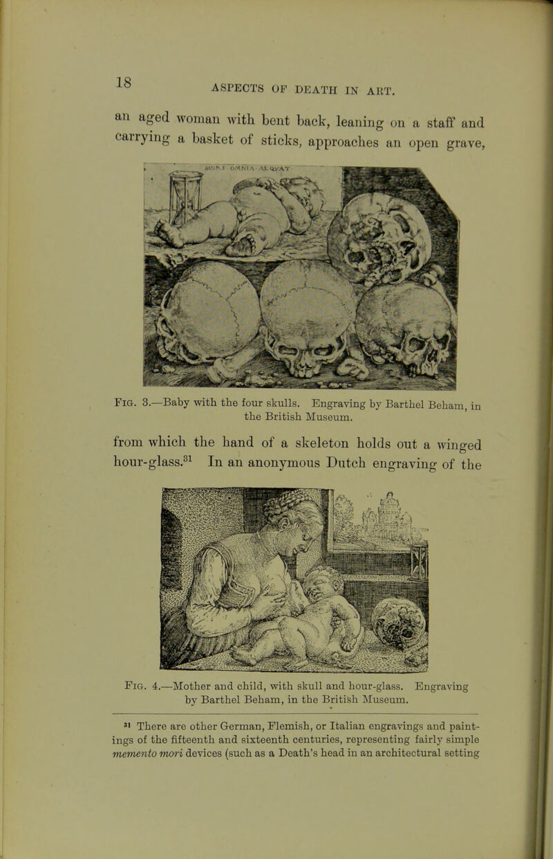 ASPECTS OF DEATH IN ART. an aged woman with bent back, leaning on a staff and carrying a basket of sticks, approaches an open grave, Fig. 3—Baby with the four skulls. Engraving by Barthel Beham, in the British Museum. from which the hand of a skeleton holds out a winged hour-glass.^^ In an anonymous Dutch engraving of the Fig. 4.—Mother and child, with skull and hour-glass. Engraving by Barthel Beham, in the British Museum. »> There are other German, Flemish, or Italian engravings and paint- ings of the fifteenth and sixteenth centuries, representing fairly simple memento mori devices (such as a Death's head in an architectural setting