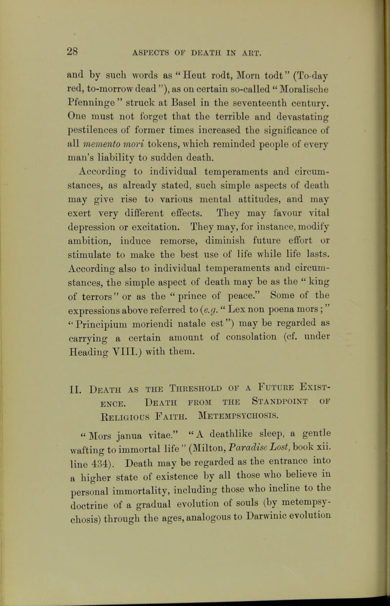 and by such words as Heut rodt, Mom todt (To-day red, to-morrow dead ), as on certain so-called  Moralische Pfenninge  struck at Basel in the seventeenth century. One must not forget that the terrible and devastating pestilences of former times increased the significance of all memento mori tokens, which reminded people of every man's liability to sudden death. According to individual temperaments and circum- stances, as already stated, such simple aspects of death may give rise to various mental attitudes, and may exert very different effects. They may favour vital depression or excitation. They may, for instance, modify ambition, induce remorse, diminish future effort or stimulate to make the best use of life while life lasts. According also to individual temperaments and circum- stances, the simple aspect of death may be as the  king of terrors or as the prince of peace. Some of the expressions above referred to {e.g.  Lex non poena mors;  Principium moriendi natale est) may be regarded as carrying a certain amount of consolation (cf. under Heading VIIL) with them. 11. Death as the Threshold of a Future Exist- ence. Death from the Standpoint of Eeligious Faith. Metempsychosis. «Mors janua vitae.  A deathlike sleep, a gentle wafting to immortal life  (Milton, Paradise Lost, book xii. line 434). Death may be regarded as the entrance into a higher state of existence by all those who believe in personal immortality, including those who incline to the doctrine of a gradual evolution of souls (by metempsy- chosis) through the ages, analogous to Darwinic evolution