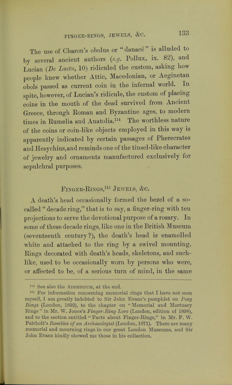 The use of Charon's obolus or danace is alluded to by several ancient authors {e.g. Pollux, ix. 82), and Lucian (De Luctu, 10) ridiculed the custom, asking how people knew whether Attic, Macedonian, or Aeginetan obols passed as current coin in the infernal world. In spite, however, of Lucian's ridicule, the custom of placing coins in the mouth of the dead survived from Ancient Greece, through Eoman and Byzantine ages, to modern times in Eumelia and Anatolia.^^^ The worthless nature of the coins or coin-like objects employed in this way is apparently indicated by certain passages of Pherecrates and Hesychius,and reminds one of the tinsel-like character of jewelry and ornaments manufactured exclusively for sepulchral purposes. FiNGER-EiNGS,^ Jewels, &c. A death's head occasionally formed the bezel of a so- called  decade ring, that is to say, a finger-ring with ten projections to serve the devotional purpose of a rosary. In some of these decade rings, like one in the British Museum (seventeenth century?), the death's head is enamelled white and attached to the ring by a swivel mounting. Kings decorated with death's heads, skeletons, and such- like, used to be occasionally worn by persons who were, or affected to be, of a serious turn of mind, in the same See also the Addendum, at the end. For information concerning memorial rings that I have not seen myself, I am greatly indebted to Sir John Evans's pamphlet on Posy Rings (London, 1892), to the chapter on  Memorial and Mortuary Rings in Mr. W. Jones's Finger-Ring Lore (London, edition of 1898), and to the section entitled Facts about Finger-Rings, in Mr. F. W. Fairholt's Rambles of an Archaeologist (London, 1871). There are many memorial and mourning rings in our great London Museums, and Sir John Evans kindly showed me those in his collection.