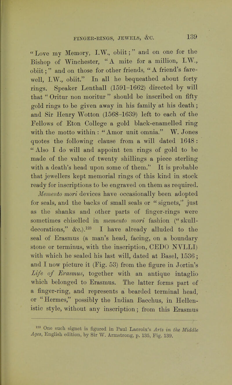  Love my Memory, I. W., obiit; and on one for the Bishop of AVinchester, A mite for a million, I.W., obiit;  and on those for other friends,  A friend's fare- well, I.W., obiit. In all he bequeathed about forty rings. Speaker Lenthall (1591-1662) directed by will that  Oritur non m oritur  should be inscribed on fifty gold rings to be given away in his family at his death; and Sir Henry Wotton (1568-1689) left to each of the Fellows of Eton College a gold black-enamelled ring with the motto within : Amor unit omnia. W. Jones quotes the following clause from a will dated 1648 :  Also I do will and appoint ten rings of gold to be made of the value of twenty shillings a piece sterling with a death's head upon some of them. It is probable that jewellers kept memorial rings of this kind in stock ready for inscriptions to be engraved on them as required. Memento mori devices have occasionally been adopted for seals, and the backs of small seals or  signets, just as the shanks and other parts of finger-rings were sometimes chiselled in memento mori fashion ( skull- decorations, &c.).^^^ I have already alluded to the seal of Erasmus (a man's head, facing, on a boundary stone or terminus, with the inscription, CEDO NVLLI) with which he sealed his last will, dated at Basel, 1536; and I now picture it (Fig. 53) from the figure in Jortin's Life of Erasmus, together with an antique intaglio which belonged to Erasmus. The latter forms part of a finger-ring, and represents a bearded terminal head, or Hermes, possibly the Indian Bacchus, in Hellen- istic style, without any inscription; from this Erasmus One such signet is figured in Paul Lacroix's Arts in the Middle Ages, English edition, by Sir W. Armstrong, p. 135, Fig. 139.