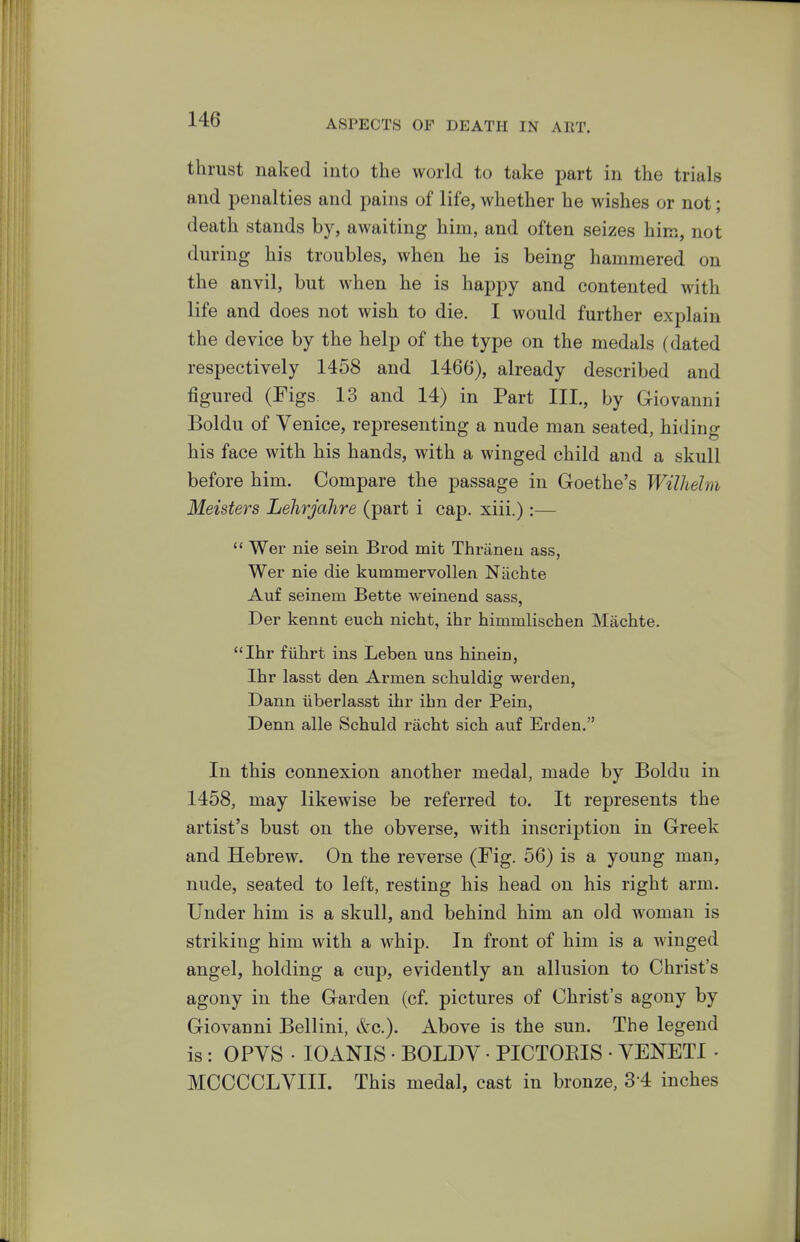 thrust naked into the world to take part in the trials a.nd penalties and pains of life, whether he wishes or not; death stands by, awaiting him, and often seizes him, not during his troubles, when he is being hammered on the anvil, but when he is happy and contented with life and does not wish to die. I would further explain the device by the help of the type on the medals (dated respectively 1458 and 1466), already described and figured (Figs 13 and 14) in Part III., by Giovanni Boldu of Venice, representing a nude man seated, hiding his face with his hands, with a winged child and a skull before him. Compare the passage in Goethe's Wilhelm Meisters Lehrjahre (part i cap. xiii.):—  Wer nie sein Brod mit Thriineu ass, Wer nie die kummervollen Niichte Auf seinem Bette weinend sass, Der kennt euch nicht, ihr himmlischen Miichte. Ihr fiihrt ins Leben uns hinein, Ihr lasst den Armen schuldig werden, Dann iiberlasst ihr ibn der Pein, Denn alle Schuld racht sich auf Erden. In this connexion another medal, made by Boldu in 1458, may likewise be referred to. It represents the artist's bust on the obverse, with inscription in Greek and Hebrew. On the reverse (Fig. 56) is a young man, nude, seated to left, resting his head on his right arm. Under him is a skull, and behind him an old woman is striking him with a whip. In front of him is a winged angel, holding a cup, evidently an allusion to Christ's agony in the Garden (cf. pictures of Christ's agony by Giovanni Bellini, &c.). Above is the sun. The legend is: OPVS . lOANIS • BOLDV • PICTOEIS • YENETI • MCCCCLVIII. This medal, cast in bronze, 3-4 inches
