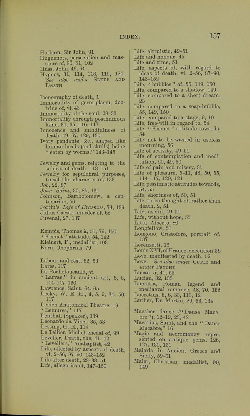 Hotham, Sir John, 91 Huguenots, persecution and mas- sacre of, 80, 81, 102 Huss, John, 46, 64 Hypnos, 31, 114, 118, 119, 124. See also under Sleep and Death Iconography of death, 1 Immortality of germ-plasm, doc- trine of, vi, 43 Immortality of the soul, 28-33 Immortality through posthumous fame, 34, 35, 116, 117 Innocence and mindfulness of death, 49, 67, 129, 130 Ivory pendants, &c., shaped like human heads (and skulls) being  eaten by worms, 143-145 Jewelry and gems, relating to the subject of death, 113-151 Jewelry for sepulchral purposes, tinsel-like character of, 133 Job, 22, 87 John, Saint, 30, 85, 134 Johnson, Bartholomew, a cen- tenarian, 56 Jortin's Life of Erasmus, 74, 139 Julius Caesar, murder of, 62 Juvenal, 27, 137 Kempis, Thomas k, 51, 79, 150  Kismet  attitude, 54,142 Kleinert, P., medallist, 103 Korn, Onophrius, 79 Labour and rest, 52, 53 Lares, 117 La Rochefoucauld, vi  Larvae, in ancient art, 6, 8, 114-117,130 Lawrence, Saint, 64, 65 Lecky, W. E. H., 4, 5, 9, 34, 50, 117 Leiden Anatomical Theatre, 19 Lemures, 117 Lenthall (Speaker), 139 Leonardo da Vinci, 35, 53 Lessing, G. E., 114 Le Tellier, Michel, medal of, 99 Leveller, Death, the, 41, 42  Levellers, Anabaptist, 42 Life, af!ected by aspects of death, vi, 2-56, 87-90, 143-152 Life after death, 28-33, 51 Life, allegories of, 147-150 Life, altruistic, 49-51 Life and honour, 45 Life and time, 51 Life, aspects of, with regard to ideas of death, vi, 2-56, 87-90, 143-152 Life,  bubbles  of, 55, 149, 150 Life, compared to a shadow, 149 Life, compared to a short dream, 23 Life, compared to a soap-bubble, 55, 149, 150 Life, compared to a stage, 9, 10 Life, free-will in regard to, 54 Life, Kismet attitude towards, 54 Life, not to be wasted in useless mourning, 56 Life of activity, 49-51 Life of contemplation and medi- tation, 20, 49, 50 Life of pain and misery, 35 Life of pleasure, 5-11, 48, 50, 55, 114-117, 120, 121 Life, pessimistic attitudes towards, 54, 55 Life, shortness of, 50, 51 Life, to be thought of, rather than death, 2, 51 Life, useful, 49-51 Life, without hope, 55 Litta, Alberto, 80 Longfellow, 51 Longono, Cristoforo, portrait of, 137 Lorenzetti, 16 Louis XVI, of France, execution,38 Love, manifested by death, 52 Love. See also under Cupid and zmder Psyche Lucan, 5, 41, 55 Lucian, 32, 133 Lucretia, Roman legend and mediaeval romance, 48, 70, 153 Lucretius, 5, 6, 33, 113, 121 Luther, Dr. Martin, 29, 53, 134 Macaber dance ( Danse Maca- bre), 12-19, 23, 42 Macarius, Saint, and the  Danse Macabre, 16 Magic and necromancy repre- sented on antique gems, 126, 127, 130, 131 Malaria in Ancient Greece and Sicily, 59-61 Maler, Christian, medallist, 90, 149