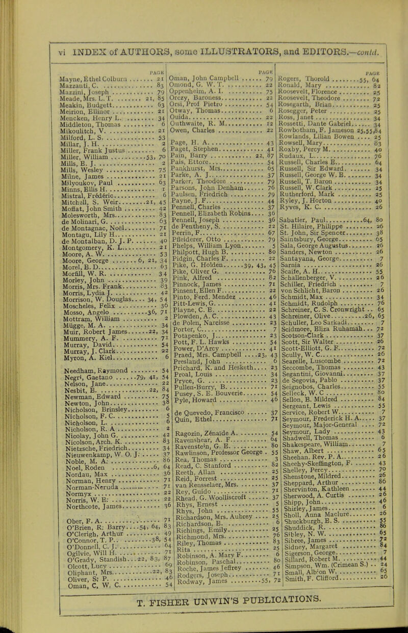 PAOK Mayne, Ethel Colbuni 21 Mazzauti, C 83 Mazzini, Joseph 79 Meade, Mrs. L. T 21, 85 Meakin, Budgett 63 Meiriou, EUiuor 21 Meuckea, Heury L 34 Middletoa, Thomas 6 MikouUtch, V 21 Milford, L. S 53 Millar, J. H 2 Miller, Frank Justus 6 Miller, William 53. 7° Mills, B.J 2 Mills, Wesley 75 Milne, James 21 Milyoukov, Paul 63 Minns, Ellis H i Mistral, Fr6d6ric 6 MitchiiU, S. Weir 21, 45 Moffat, John Smith 42 Molesworth, Mrs 83 de Molinari, G 63 de Montagnac, Noel 71 Montagu, Lily H 21 de Montalban, D. J. P 4° Montgomery, K. L 21 Moore, A. W 53 Moore, George 6, 21, 34 Morel, B.D 63 Morfill, W. R 3 4 Morley, John 39 Morris, Mrs. Frank 83 Morris, Lydia J 42 Morrison, W. Douglas.... 34, 54 Moscheles, Felix 36 I'.\GK Oman, John Campbell 79 Omond, G. W. T 22 Oppcnheim, A. 1 75 Orczy, Baroness 22 Orsi, Prof Pietro 54 Otway, Thomas 6 Ouida 22 Outhwaite, R. M 12 Owen, Charles 22 Page, H. A 43 Paget, Stephen 41 Pain, Barry 22, 87 Pais, Ettore 54 Paakhurst, Mrs 65 Parke, A. J 37 Parker, Theodore 79 Parsons, John Denham 76 Paulsen, Friedrich 79 Payne, J. F 44 Permell, Charles 37 Pennell, Elizabeth Robins.... 36 Pennell, Joseph 36 de Pentheny, S 22 Perrin, F 67 Pfleiderer, Otto 79 Phelps, William Lyon 5 Philpott, Hugh B 80 Pidgin, Charles F 22 Pike, G. Holden 39, 43, 45 Pike, Oliver G 76 Pink, Alfred 82 Pinnock, James 7i Pinsent, Ellen F 22 Pinto, Ferd. Mendez 46 Pitt-Lewis, G 41 Mosso, Angelo 36. 7i PJlV^e C ^ Mottram, William 2 Miigge, M. A 34 Muir, Robert James 22, 34 Mummery, A. F. Murray, David.. Murray, J. Clark. Myron, A. Kiel.. 71 54 22 6 Needham, Raymond 54 Negri, Gaetano 79. 4i. 54 Nelson, Jane 22 Nesbit, E 22, 84 Newman, Edward 75 Newton, John 38 Nicholson, Brinsley 6 Nicholson, F. C 5 Nicholson, L 6 Nicholson, R. A 2 Nicolay, John G 42 Nicolson, Arch. K 83 Nietzsche, Friedrich 34 Nieuwenkamp, W. O. J: 37 Noble, M. A; 86 Noel, Roden 6, 64 Nordau, Max 36 Norman, Henry 7i Norman-Neruda 7i Normyx 22 Norris, W. B; 22 Northcote, James 36 Ober, F.A V O'Brien, R. Barry 54. 64. 83 O'Clerigh, Arthur 49 O'Connor, T. P 38, 54 O'Donnell, C. J 64 Ogilvie, Will H 7i O'Grady, Standish... 22, 83, 87 Olcott, Lucy 69 Oliphant, Mrs 22, 83 Oliver, S: P 46 Oman, C, W. C 54 Plowden,A. C 43 de Polen, Narcisse 23 Porter, C 7 Potapenko, J 23 Pott, F. L. Hawks 54 Power, D'Arcy 41 Praed, Mrs. Campbell ....23, 43 Presland, John 6 Prichard, K. and Hesketh 23 Proal, Louis 34 Prvce, G 23 Pu'Uen-Burry, B 7i Pusey, S. E. Bouverie 54 Pyle, Howard 46 de Quevedo, Francisco 37 Quin, Ethel 7i Ragozin, Z6naide A 54 Ravenshear, A. F 64 Ravenstem, G. E 80 Rawhnson, Professor George . 55 Rea, Thomas 3 Read, C. Stanford 82 Reeth, Allan 25 Reid, Forrest 25 van Rensselaer, Mrs 37 Rey, Guido 7i Rhead, G. Woolliscroft 37 Rhys, Ernest 5 Rhys, John 55 Richardson, Mrs. Aubrey 25 Richardson, B 6 Richings, Emily 25 Richmond, Mrs 76 Riley, Thomas «3 Rita •• 25 Robinson, A. Mary F o Robinson, Paschal 80 Roche, James Jeffrey 46 Rodgcrs, Joseph 7t Rodway, James 55. 72 PAOK Rogers, Thorold 55, 64 Ronald, Mary 82 Roosevelt, Florence 25 Roosevelt, Theodore 72 Rosegarth, Brian 25 Rosegger, Peter 25 Ross, Janet 34 Rossetti, Dante Gabriel 34 Rowbotham, F. Jameson 25,55,84 Rowlands, Lilian Bowen 25 Rowsell, Mary 83 Roxby, Percy M 40 Rudaux, L 76 Russell, Charles E 64 Russell, Sir Edward 34 Russell, George W. B 34 Russell, T. Baron 34 Russell, W. Clark 25 Rutherford, Mark 25 Ryley, J. Horton 40 Ryves, K. C 26 Sabatier, Paul 64, 80 St. Hilaire, Philippe 26 St. John, Sir Spencer 38 Saintsbury, George 65 Sala, George Augustus 26 Sanders, Newton 26 Santayana, George 7 Sarnia 26 Scaife, A. H 55 SchaUenberger, V 26 Schiller, Friedrich 7 von Schlicht, Baron 26 Schmidt, Max 34 Schmidt, Rudolph 76 Schreiner, C. S. Cronwright .. 65 Schreiner, Olive 26, 65 SchuUer, Leo Sarkadi 7 Scidmore, Eliza Ruhamah. ..72 Scotson-Clark 37 Scott, Sir Walter 26 Scott-Blliott, G. F 72 Scully, W. C 26 Searelle, Luscombe 72 Seccombe, Thomas 43 Segantini, Giovanni 37 de Segovia, Pablo 37 Seignobos, Charles 55 Selleck, W. C 80 Sellon, B. Mildred 84 Sergeant, Lewis 55 Service, Robert W 7 Seymour, Frederick H. A 37 Seymour, Major-General 72 Seymour, Lady 43 Shadwell, Thomas 6 Shakespeare, William 7 Shaw, Albert 65 Sheehan. Rev. P. A 26 Sheehy-Skeffington, F 43 Shelley, Percy 70 Shenstone, Mildred 26 Sheppard, Arthur 86 Shervinton, Kathleen 44 Sherwood, A. Curtis 26 Shipp, John 4° Shirley, James » ShoU, Anna Maclure 26 Shuckburgh, B. S 55 Shuddick, R f° Sibley, N. W 65 Sibree, James 7' Sidney, Margaret o4 Sigerson, George 7 Sillard, Robert M ... 44 Simpson, Wm. (Crimean S.) .. 24 Small, Alb-on W 65 Smith, F. Clifford =6