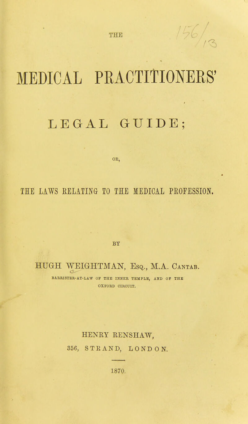 THE MEDICAL PRACTITIONERS' LEGAL GUIDE OR, TEE LAWS RELATING TO THE MEDICAL PROFESSION. BY HUGH WEIGHTMAN, Esq., M.A. Cantab. BAERISIER-AT-LAW OP THE INNER TEMPLE, AND OP THE OXPORD OIROTJIT. HENRY RENSHAW, 356, STRAND, LONDON. 1870.