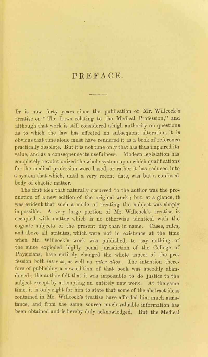 PREFACE. It is now forty years since the publication of Mr. Willcock's treatise on  The Laws relating to the Medical Profession, and although that work is still considered a high authority on questions as to which the law has effected no subsequent alteration, it is obvious that time alone must have rendered it as a book of reference practically obsolete. But it is not time only that has thus impaired its value, and as a consequence its usefulness. Modern legislation has completely revolutionized the whole system upon which qualifications for the medical profession were based, or rather it has reduced into a system that which, until a very recent date, was but a confused body of chaotic matter. The first idea that naturally occurred to the author was the pro- duction of a new edition of the original work ; but, at a glance, it was evident that such a mode of treating the subject was simply impossible. A very large portion of Mr. Willcock's treatise is occupied with matter which is no otherwise identical with the cognate subjects of the present day than in name. Cases, rules, and above all statutes, which were not in existence at the time when Mr. Willcock's work was published, to say nothing of the since exploded highly penal jurisdiction of the College of Physicians, have entirely changed the whole aspect of the pro- fession both inter se, as well as inter alios. The intention there- fore of publishing a new edition of that book was speedily aban- doned ; the author felt that it was impossible to do justice to the subject except by attempting an entirely new work. At the same time, it is only right for him to state that some of the abstract ideas contained in Mr. Willcock's treatise have afi'orded him much assis- tance, and from the same source much valuable information has been obtained and is hereljy duly acknowledged. But the Medical