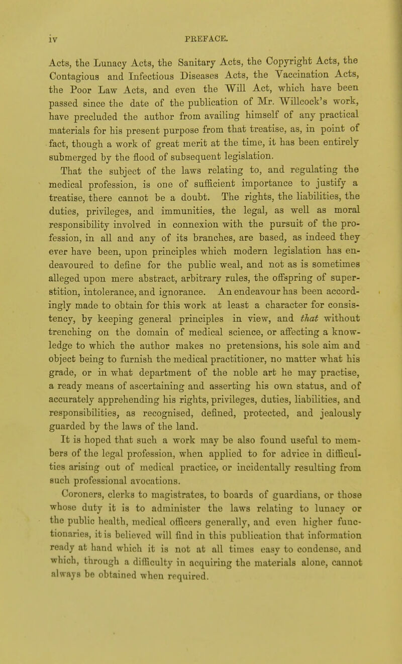 Acts, the Lunacy Acts, the Sanitary Acts, the Copyright Acts, the Contagious and Infectious Diseases Acts, the Vaccination Acts, the Poor Law Acts, and even the Will Act, which have been passed since the date of the publication of Mr. Willcock's work, have precluded the author from availing himself of any practical materials for his present purpose from that treatise, as, in point of fact, though a work of great merit at the time, it has been entirely submerged by the flood of subsequent legislation. That the subject of the laws relating to, and regulating the medical profession, is one of sufficient importance to justify a treatise, there cannot be a doubt. The rights, the liabilities, the duties, privileges, and immunities, the legal, as well as moral responsibility involved in connexion with the pursuit of the pro- fession, in all and any of its branches, are based, as indeed they ever have been, upon principles which modern legislation has en- deavoured to define for the public weal, and not as is sometimes alleged upon mere abstract, arbitrary rules, the off'spring of super- stition, intolerance, and ignorance. An endeavour has been accord- ingly made to obtain for this work at least a character for consis- tency, by keeping general principles in view, and that without trenching on the domain of medical science, or afiecting a know- ledge to which the author makes no pretensions, his sole aim and object being to furnish the medical practitioner, no matter what his grade, or in what department of the noble art he may practise, a ready means of ascertaining and asserting his own status, and of accurately apprehending his rights, privileges, duties, liabilities, and responsibilities, as recognised, defined, protected, and jealously guarded by the laws of the land. It is hoped that such a work may be also found useful to mem- bers of the legal profession, when applied to for advice in difficul- ties arising out of medical practice, or incidentally resulting from such professional avocations. Coroners, clerks to magistrates, to boards of guardians, or those whose duty it is to administer the laws relating to lunacy or the public health, medical officers generally, and even higher func- tionaries, it is believed will find in this publication that information ready at hand which it is not at all times easy to condense, and which, through a difficulty in acquiring the materials alone, cannot always be obtained when required.