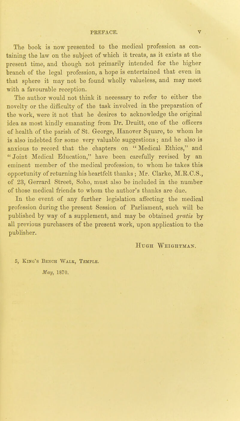 The book is now presented to the medical profession as con- taining the law on the subject of which it treats, as it exists at the present time, and though not primarily intended for the higher branch of the legal profession, a hope is entertained that even in that sphere it may not be found wholly valueless, and may meet with a favourable reception. The author would not think it necessary to refer to either the novelty or the diificulty of the task involved in the preparation of the work, were it not that he desires to acknowledge the original idea as most kindly emanating from Dr. Druitt, one of the officers of health of the parish of St. G-eorge, Hanover Square, to whom he is also indebted for some very valuable suggestions; and he also is anxious to record that the chapters on  Medical Ethics, and  Joint Medical Education, have been carefully revised by an eminent member of the medical profession, to whom he takes this opportunity of returning his heartfelt thanks ; Mr. Clarke, M.E.C.S., of 23, Grerrard Street, Soho, must also be included in the number of those medical friends to whom the author's thanks are due. In the event of any further legislation affecting the medical profession during the present Session of Parliament, such will be published by way of a supplement, and may be obtained gratis by all previous purchasers of the present work, upon application to the publisher. Hugh WEiaHTMAN. 5, King's Bench Walk, Temple. May, 1870.