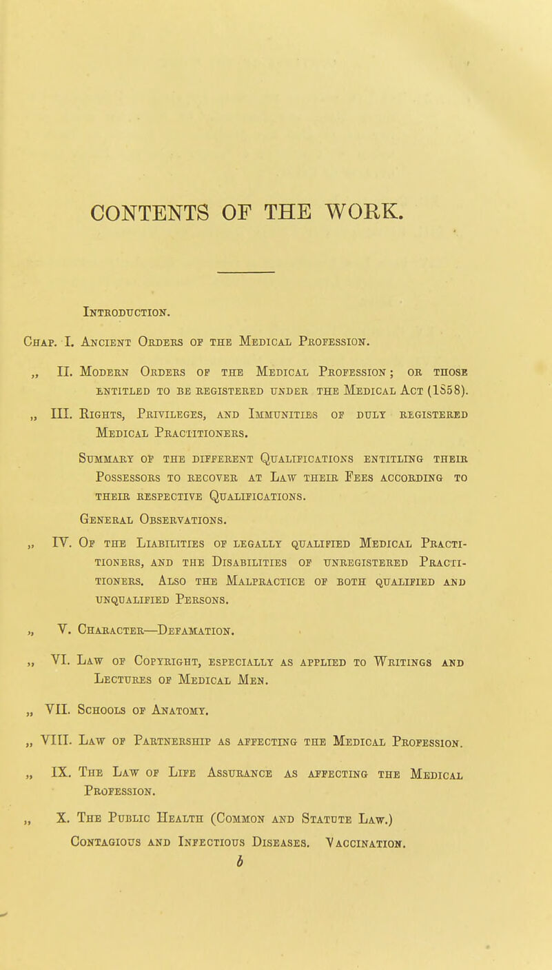 CONTENTS OF THE WORK. iNTBODtrCTION. Chap. I. Ancient Orders of the Medical Profession. „ II. Modern Orders op the Medical Profession ; or those ENTITLED TO BE REGISTERED UNDER THE MeDICAL AcT (1S58). „ in. Rights, Privileges, and Immunities of duly registered Medical Practitioners. Summary of the different Qualifications entitling their Possessors to recover at Law their Fees according to their respective Qualifications. General Observations. „ IV. Op the Liabilities of legally qualified Medical Practi- tioners, AND the Disabilities op unregistered Practi- tioners, Also the Malpractice of both qualified and unqualified persons. „ V. Character—^Defamation. „ VI. Law op Copyright, especially as applied to Writings and Lectures of Medical Men. „ VII. Schools of Anatomy. „ VIII. Law op Partnership as afpecting the Medical Profession. „ IX. The Law op Life Assurance as afpecting the Medical Profession. „ X. The Public Health (Common and Statute Law.) Contagious and Infectious Diseases. Vaccination. b