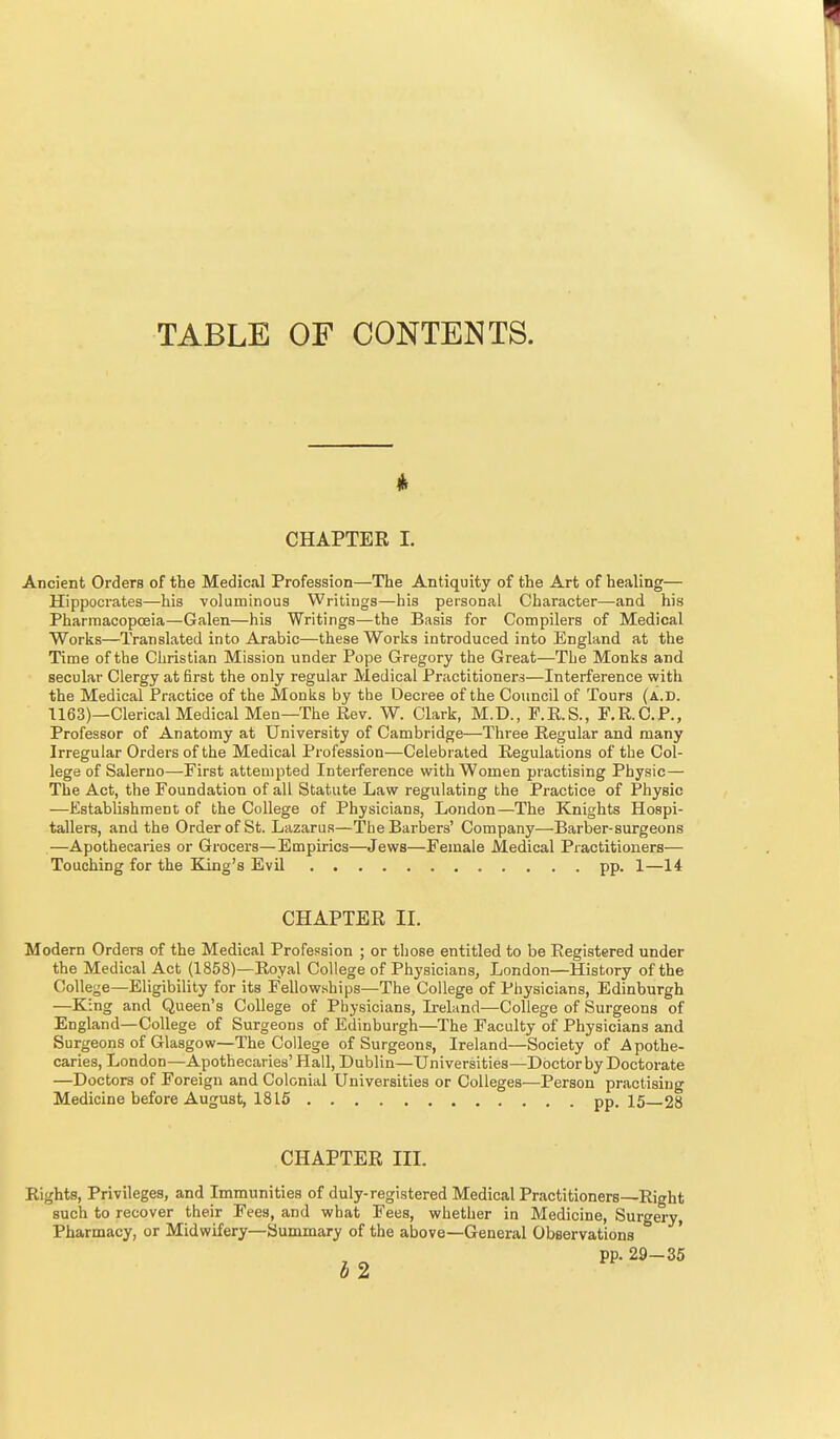 TABLE OF CONTENTS. CHAPTER 1. Ancient Orders of the Medical Profession—The Antiquity of the Art of healing— Hippocrates—his voluminous Writings—his personal Character—and his Pharraacopceia—Galen—his Writings—the Basis for Compilers of Medical Works—Translated into Arabic—these Works introduced into England at the Time of the Christian Mission under Pope Gregory the Great—The Monks and secular Clergy at first the only regular Medical Practitioners—Interference with the Medical Practice of the Monks by the Decree of the Council of Tours (a.d. 1163)—Clerical Medical Men—The Rev. W. Clark, M.D., P.RS., F.R.C.P., Professor of Anatomy at University of Cambridge—Three Regular and many Irregular Orders of the Medical Profession—Celebrated Regulations of the Col- lege of Salerno—First attempted Inteiference with Women practising Physic— The Act, the Foundation of all Statute Law regulating the Practice of Physic —Establishment of the College of Physicians, London—The Knights Hospi- tallers, and the Order of St. Lazarus—The Barbers' Company—Barber-surgeons —Apothecaries or Grocers—Empirics—Jews—Female Medical Practitioners— Touching for the King's Evil pp. 1—14 CHAPTER II. Modern Orders of the Medical Profession ; or those entitled to be Registered under the Medical Act (1858)—Royal College of Physicians, London—History of the College—Eligibility for its Fellowships—The College of Physicians, Edinburgh —King and Queen's College of Physicians, Ireland—College of Surgeons of England—College of Surgeons of Edinburgh—The Faculty of Physicians and Surgeons of Glasgow—The College of Surgeons, Ireland—Society of Apothe- caries, London—Apothecaries' Hall, Dublin—Universities—Doctor by Doctorate —Doctors of Foreign and Colonial Universities or Colleges—Person practising Medicine before August, 1815 pp. 15—28 CHAPTER III. Rights, Privileges, and Immunities of duly-registered Medical Practitioners—Right such to recover their Fees, and what Fees, whether in Medicine, Surgery, Pharmacy, or Midwifery—Summary of the above—General Observations * pp. 2S-35 0 z