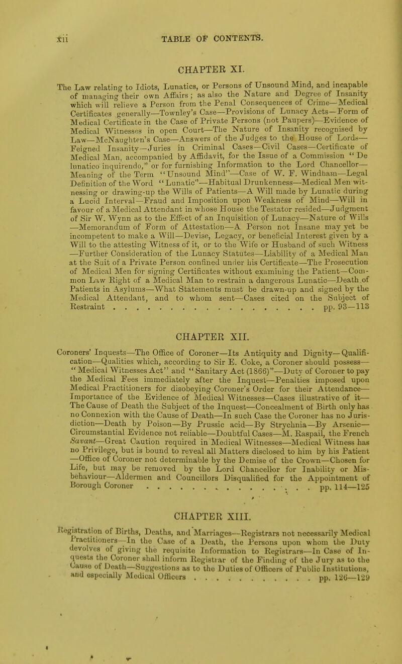 CHAPTER XI. The Law relating to Idiots, Lunatics, or Persons of Unsound Mind, and incapable of managing their own Affairs; as also the Nature and Degree of Insanity which will relieve a Person from the Penal Consequences of Crime—Medical Certificates generally—Townley's Case—Provisions of Lunacy Acts—Form of Medical Certificate in the Case of Private Persons (not Paupers)—Evidence of Medical Witnesses in open Court—The Nature of Insanity recognised by Law—McNaughten's Case—Answers of the Judges to the House of Lord;,— Feigned Insanity—Juries in Criminal Cases—Civil Cases—Certificate of Medical Man, accompanied by Affidavit, for the Issue of a Commission  De lunatico inquirendo, or for furnishing Information to the Lord Chancellor— Meaning of the Term Unsound Mind—Case of W. F. Windbam—Legal Definition of the Word Lunatic—Habitual Drunkenness—Medical Men wit- nessing or drawing-up the Wills of Patients—A Will made by Lunatic during a Lucid Interval—Fraud and Imposition upon Weakness of Mind—Will in favour of a Medical Attendant in whose House the Testator resided—Judgment of Sir W. Wynn as to the Effect of an Inquisition of Lunacy—Nature of Wills —Memorandum of Form of Attestation—A Person not Insane may yet be incompetent to make a Will—Devise, Legacy, or beneficial Interest given by a Will to the attesting Witness of it, or to the Wife or Husband of such Witness —Further Consideration of the Lunacy Statutes—Liability of a Medical Man at the Suit of a Private Person confined umier his Certificate—The Prosecution of Medical Men for signing Certificates without examining the Patient—Com- mon Law Right of a Medical Man to restrain a dangerous Lunatic—Death of Patients in Asylums—What Statements must be drawn-up and signed by the Medical Attendant, and to whom sent—Cases cited on the Subject of Restraint pp. 93—113 CHAPTER XII. Coroners'Inquests—The Office of Coroner—Its Antiquity and Dignity—Qualifi- cation—Qualities which, according to Sir E. Coke, a Coroner should possess—  Medical Witnesses Act and  Sanitary Act (1866)—Duty of Coroner to pay the Medical Fees immediately after the Inquest—Penalties imposed upon Medical Practitioners for disobeying Coroner's Order for their Attendance— Importance of the Evidence of Medical Witnesses—Cases illustrative of it— The Cause of Death the Subject of the Inquest—Concealment of Birth only has no Connexion with the Cause of Death—In such Case the Coroner has no Juris- diction—Death by Poison—By Prussic acid—By Strychnia—By Arsenic- Circumstantial Evidence not reliable—Doubtful Cases—M. Raspail, the French Savant—Great Caution required in Medical Witnesses—Medical W'itness has no Privilege, but is bound to reveal all Matters disclosed to him by his Patient —-Office of Coroner not determinable by the Demise of the Crown—Chosen for Life, but may be removed by the Lord Chancellor for Inability or Mis- behaviour—Aldermen and Councillors Disqualified for the Appointment of Borough Coroner pp. 114—125 CHAPTER XIII. Registration of Births, Deaths, and Marriages—Registrars not necessarily Medical Practitioners—In the Case of a Death, the Persons upon whom the Duty devolves of giving the requisite Information to Registrars—In Case of In- quests the Coroner shall inform Registiar of the Finding of the Jury as to the Cause of Death—Suggestions as to the Duties of Officers of Public Institutions, and especially Medical Officers .... pp. 126—129