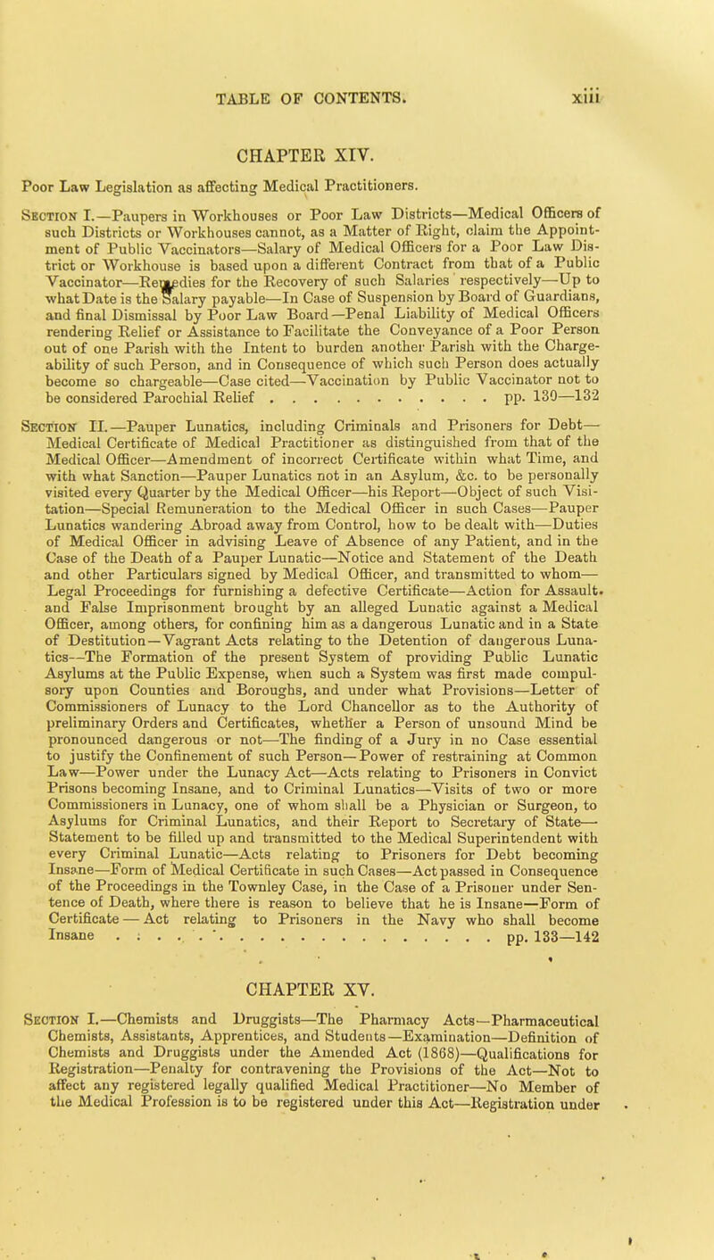 CHAPTER XIV. Poor Law Legislation as affecting Medical Practitioners. Section L—Paupers in Workhouses or Poor Law Districts—Medical Ofl&cere of such Districts or Workhouses cannot, as a Matter of Eight, claim the Appoint- ment of Public Vaccinators—Salary of Medical Officers for a Poor Law Dis- trict or Workhouse is based upon a different Contract from that of a Public Vaccinator—Een|pdies for the Recovery of such Salaries respectively—Up to what Date is the Salary payable—In Case of Suspension by Board of Guardians, and final Dismissal by Poor Law Board —Penal Liability of Medical Officers rendering Relief or Assistance to Facilitate the Conveyance of a Poor Person out of one Parish with the Intent to burden another Parish with the Charge- ability of such Person, and in Consequence of which such Person does actually become so chargeable—Case cited—Vaccination by Public Vaccinator not to be considered Parochial Relief pp. 130—132 Section II.—Pauper Lunatics, including Criminals and Prisoners for Debt— Medical Certificate of Medical Practitioner as distinguished from that of the Medical Officer—Amendment of incorrect Certificate within what Time, and with what Sanction—Pauper Lunatics not in an Asylum, &c. to be personally visited every Quarter by the Medical Officer—his Report—Object of such Visi- tation—Special Remuneration to the Medical Officer in such Cases—Pauper Lunatics wandering Abroad away from Control, how to be dealt with—Duties of Medical Officer in advising Leave of Absence of any Patient, and in the Case of the Death of a Pauper Lunatic—Notice and Statement of the Death and other Particulars signed by Medical Officer, and transmitted to whom— Legal Proceedings for furnishing a defective Certificate—Action for Assault, and False Imprisonment brought by an alleged Lunatic against a Medical Officer, among others, for confining him as a dangerous Lunatic and in a State of Destitution—Vagrant Acts relating to the Detention of dangerous Luna- tics—The Formation of the present System of providing Public Lunatic Asylums at the Public Expense, when such a System was first made compul- sory upon Counties and Boroughs, and under what Provisions—Letter of Commissioners of Lunacy to the Lord Chancellor as to the Authority of preliminary Orders and Certificates, whether a Person of unsound Mind be pronounced dangerous or not—The finding of a Jury in no Case essential to justify the Confinement of such Person—Power of restraining at Common Law—Power under the Lunacy Act—Acts relating to Prisoners in Convict Prisons becoming Insane, and to Criminal Lunatics—Visits of two or more Commissioners in Lunacy, one of whom sliall be a Physician or Surgeon, to Asylums for Criminal Lunatics, and their Report to Secretary of State— Statement to be filled up and transmitted to the Medical Superintendent with every Criminal Lunatic—Acts relating to Prisoners for Debt becoming Insane—Form of Medical Certificate in such Cases—Act passed in Consequence of the Proceedings in the Townley Case, in the Case of a Prisoner under Sen- tence of Death, where there is reason to believe that he is Insane—Form of Certfficate — Act relating to Prisoners in the Navy who shall become Insane pp.133—142 CHAPTER XV. Section I.—Chemists and Druggists—The Pharmacy Acts—Pharmaceutical Chemists, Assistants, Apprentices, and Studetits—Examination—Definition of Chemists and Druggists under the Amended Act (1868)—Qualifications for Registration—Penalty for contravening the Provisions of the Act—Not to affect any registered legally qualified Medical Practitioner—No Member of the Medical Profession is to be registered under this Act—Registration under