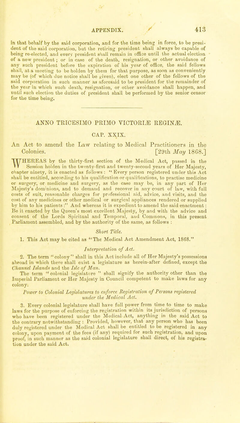 in that behalf by the said corporation, and for the time being in force, to be presi- dent of the said corporation, but the retiring president shall always be capable of being re-elected, and every presidt^nt sliall remain in office until the actual election of a new president; or in case of the death, resignation, or other avoidance of any such president befi^re the expiration of his year of office, the said fellows shall, at a meeting to be holden by them for that purpose, as soon as conveniently may be (of which due notice shall be yiven), elect one other of the fellows of the said corporation in such manner as aforesaid to be president for tlie remainder of the ye;ir in which such deatii, resignation, or otiier avoidance shall happen, and until such election the duties of president shall be performed by the senior censor for the time being. ANNO TRICESIMO PRIMO VICTORIA REGIN^. CAP. XXIX. An Act to amend the Law relating to Medical Practitioners in the Colonies. [29th May 18G8.] HE RE AS by the thirty-first section of the Medical Act, passed in the Session holden in the twenty-first and twenty-second years of Her Majesty, chapter ninety, it is enacted as follows :  Every person registered under this Act shall be entitled, according to his qualification or qualifications, to practise medicine or surgery, or medicine and surgery, as the case may be, in any part of Her Majesty's dominions, and to demand and recover in any court of law, with full costs of suit, reasonable charges for professional aid, advice, and visits, and the cost of any medicines or other medical or surgical appliances rendered or supplied by him to his patients : And whereas it is expedient to amend the said enactment: Be it enacted by the Queen's most excellent Majesty, by and with the advice and consent of the Lords Spiritual and Temporal, and Commons, in this present Parliament assembled, and by the authority of the same, as follows : Short Title. 1. This Act may be cited as The Medical Act Amendment Act, 1868. Interpretation of A ct. 2. The term colony shall in this Act include all of Her Majesty's possessions abroad in which there shall exist a legislature as herein-after defined, except the Channel Islands and the Isle of Man. The term  colonial legislature  shall signify the authority other than the Impel ial Parliament or Her Majesty in Council competent to make laws for any colony. Power to Colonial Legislatures to enforce Registration of Persons registered under the Medical Act. 3. Every colonial legislature shall have full power from time to time to make laws for the purpose of enforcing the registration within its jurisdiction of persons who have been registered under the Medical Act, anything in the said Act to the contrary notwithstanding : Provided, however, that any person who has been duly registered under the Medical Act shall be entitled to be registered in any colony,°upon payment of the fees (if any) required for such registration, and upon proof, in such manner as the said colonial legislature shall direct, of his registra- tion under the said Act.