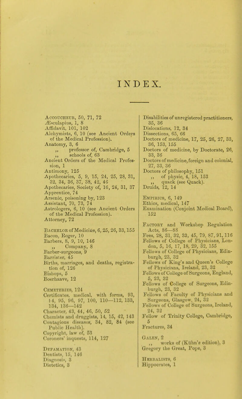 INDEX. Accoucheur, 50, 71, 72 ^sculapins, 1, 8 Affidavit, 101, 102 Alchymists, 6, 10 (see Ancient Orders of the Medical Profession). Anatomy, 3, 6 J, professor of, Cambridge, 5 ,, schools of, 63 Ancient Orders of the Medical Profes- sion, 1 Antimony, 125 Apothecaries, 5, 9, 15, 24, 25, 28, 31, 32, 34, 36, 37, 38, 42, 46 Apothecaries, Society of, 16, 24, 31, 37 Apprentice, 74 Arsenic, poisoning by, 123 Assistant, 70, 73, 74 Astrologers, 6, 10 (see Ancient Orders of the Medical Profession). Attorney, 72 Bachelor of Medicine, 6, 25, 26, 33,155 Bacon, Roger, 10 Barbers, 8, 9, 10, 146 ,, Company, 8 Barber-surgeons, 9 Barrister, 45 Births, marriages, and deaths, registra- tion of, 126 Bishops, 5 Boerhaave, 12 Cemeteries, 124 Certificates, medical, with forms, 93, U, 95, 96, 97, 100, 110—112, 133, 134, 136—142 Character, 43, 44, 46, 50, 52 Chemists and druggists, 14, 15, 42, 143 Contagious diseases, 34, 82, 84 (see Public Health). Copyright, law of, 53 Coroners' inquests, 114, 127 Defamation, 43 Dentists, 15, 146 Diagtiosis, 3 Dietetics, 3 Disabilities of unregistered practitioners, 35, 36 Dislocation.?, 12, 34 Dissections, 65, 66 Doctors of medicine, 17, 25, 26, 27, 33, 36, 153, 155 Doctors of medicine, by Doctorate, 26, 33, 36 Doctors of medicine, foreign and colonial, 27, 33, 36 Doctors of philosophy, 151 ,, of physic, 4, 18, 153 ,, quack (see Quack). Druids, 12, 14 Empirics, 6, 149 Ethics, medical, 147 Examination (Conjoint Medical Board), 152 Factory and Workshop Regulation Acts, 86—88 Fees, 28, 31, 32, 33, 45, 79, 87, 91,116 Fellows of College of Physicians, Lon- don, 5, 16, 17, 18, 29, 32, 155 Fellows of College of Physicians, Edin- burgh, 23, 32 Fellows of King's and Queen's College of Physicians, Ireland, 23, 32 Fellows of College of Surgeons, England, 5, 23, 32 Fellows of College of Surgeons, Edin- burgh, 23, 32 Fellows of Faculty of Physicians and Surgeons, Glasgow, 24, 32 Fellows of College of Surgeons, Ireland, 24, 32 Fellow of Trinity College, Cambridge, 5 Fractures, 34 Galen, 2 ,, works of (Kiihn'e edition), 3 Gregory the Great, Pope, 3 Herbalists, 6 Hippocrates, 1