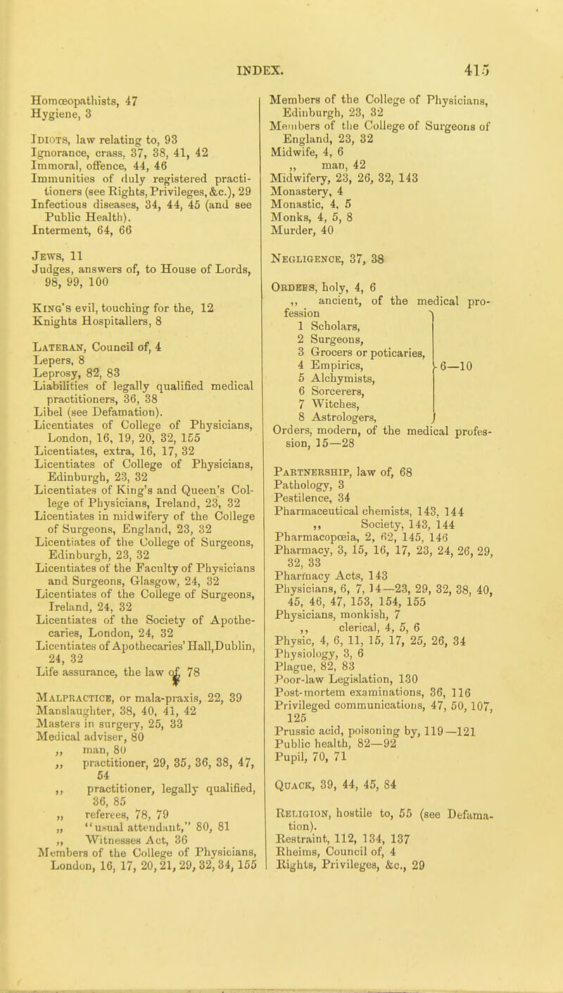 Homoeopathists, 47 Hygiene, 3 Idiots, law relating to, 93 Ignorance, crass, 37, 38, 41, 42 Immoral, offence, 44, 46 Immunities of duly registered practi- tioners (see Rights, Privileges, &c.), 29 Infectious diseases, 34, 44, 45 (and see Public Health). Interment, 64, 66 Jews, 11 Judges, answers of, to House of Lords, 98, 99, 100 King's evil, touching for the, 12 Knights Hospitallers, 8 Lateran, Council of, 4 Lepers, 8 Leprosy, 82, 83 Liabilities of legally qualified medical practitioners, 36, 38 Libel (see Defamation). Licentiates of College of Physicians, London, 16, 19, 20, 32, 155 Licentiates, extra, 16, 17, 32 Licentiates of College of Physicians, Edinburgh, 23, 32 Licentiates of King's and Queen's Col- lege of Physicians, Ireland, 23, 32 Licentiates in midwifeiy of the College of Surgeons, England, 23, 32 Licentiates of the College of Surgeons, Edinburgh, 23, 32 Licentiates of the Faculty of Physicians and Surgeons, Glasgow, 24, 32 Licentiates of the College of Surgeons, Ireland, 24, 32 Licentiates of the Society of Apothe- caries, London, 24, 32 Licentiates of Apothecaries' Hall,Dublin, 24, 32 Life assurance, the law 78 Malpracticb, or mala-praxis, 22, 39 Manslaughter, 38, 40, 41, 42 Masters in surgery, 25, 33 Medical adviser, 80 „ man, 80 „ practitioner, 29, 35, 36, 38, 47, 64 ,, practitioner, legally qualified, 36, 85 „ referees, 78, 79 „ usual attendant, 80, 81 ,, Witnesses Act, 36 Members of the College of Physicians, London, 16, 17, 20, 21, 29, 32,34, 155 Members of the College of Physicians, Edinburgh, 23, 32 Members of the College of Surgeons of England, 23, 32 Midwife, 4, 6 ,, man, 42 Midwifery, 23, 26, 32, 143 Monastery, 4 Monastic, 4, 5 Monks, 4, 5, 8 Murder, 40 Negligence, 37, 38 Obdees, holy, 4, 6 ancient, of the medical pro- 1 fession 1 Scholars, 2 Surgeons, 3 Grocers or poticaries, 4 Empirics, ^6—10 5 Alchymists, 6 Sorcerers, 7 Witches, 8 Astrologers, Orders, modern, of the medical profes- sion, 15—28 Partnership, law of, 68 Pathology, 3 Pestilence, 34 Pharmaceutical chemists, 143, 144 „ Society, 143, 144 Pharmacopoeia, 2, 62, 145, 146 Pharmacy, 3, 15, 16, 17, 23, 24, 26, 29, 32, 33 Pharmacy Acts, 143 Physicians, 6, 7, 14—23, 29, 32, 38, 40, 45, 46, 47, 153, 154, 155 Physicians, monkish, 7 ,, clerical, 4, 5, 6 Physic, 4, 6, 11, 15, 17, 25, 26, 34 Physiology, 3, 6 Plague, 82, 83 Poor-law Legislation, 130 Post-mortem examinations, 36, 116 Privileged communications, 47, 50, 107, 125 Prussic acid, poisoning by, 119—121 Public health, 82—92 Pupil, 70, 71 Qoaok, 39, 44, 45, 84 Religion, hostile to, 55 (see Defama- tion). Restraint, 112, 134, 137 Rheinis, Council of, 4 Rights, Privileges, &c., 29