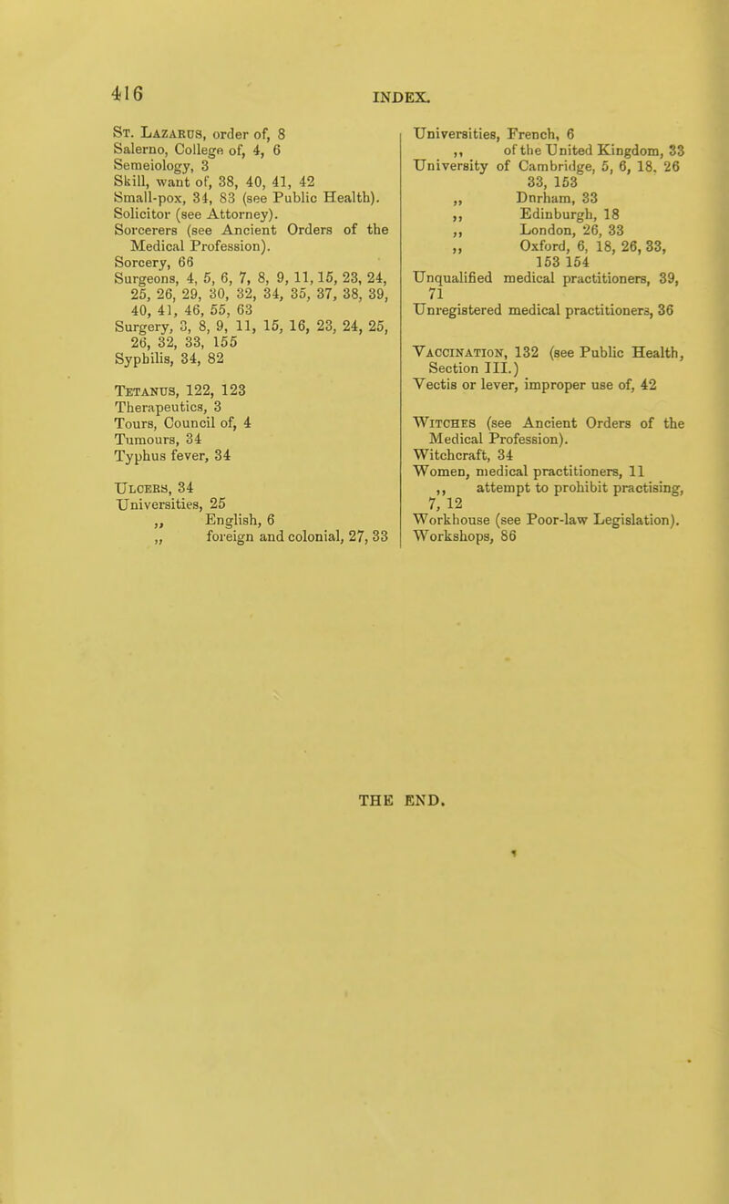 St. Lazards, order of, 8 Salerno, College of, 4, 6 Semeiology, 3 Skill, want of, 38, 40, 41, 42 Small-pox, 34, 83 (see Public Health). Solicitor (see Attorney). Sorcerers (see Ancient Orders of the Medical Profession). Sorcery, 66 Surgeons, 4, 5, 6, 7, 8, 9, 11,15, 23, 24, 25, 26, 29, 30, 32, 34, 35, 37, 38, 39, 40, 41, 46, 55, 63 Surgery, 3, 8, 9, 11, 15, 16, 23, 24, 25, 26, 32, 33, 155 Syphilis, 34, 82 Tetanus, 122, 123 Therapeutics, 3 Tours, Council of, 4 Tumours, 34 Typhus fever, 34 Ulcebs, 34 Universities, 25 English, 6 „ foreign and colonial, 27, 33 Universities, French, 6 ,, of the United Kingdom, 33 University of Cambridge, 5, 6, 18. 26 33, 153 „ Dnrham, 33 Edinburgh, 18 „ London, 26, 33 „ Oxford, 6, 18, 26, 33, 153 154 Unqualified medical practitioners, 39, 71 Unregistered medical practitioners, 36 Vaccination, 132 (see Public Health, Section III.) Vectis or lever, improper use of, 42 Witches (see Ancient Orders of the Medical Profession). Witchcraft, 34 Women, medical practitioners, 11 ,, attempt to prohibit practising, 7, 12 Workhouse (see Poor-law Legislation). Workshops, 86 THE END.
