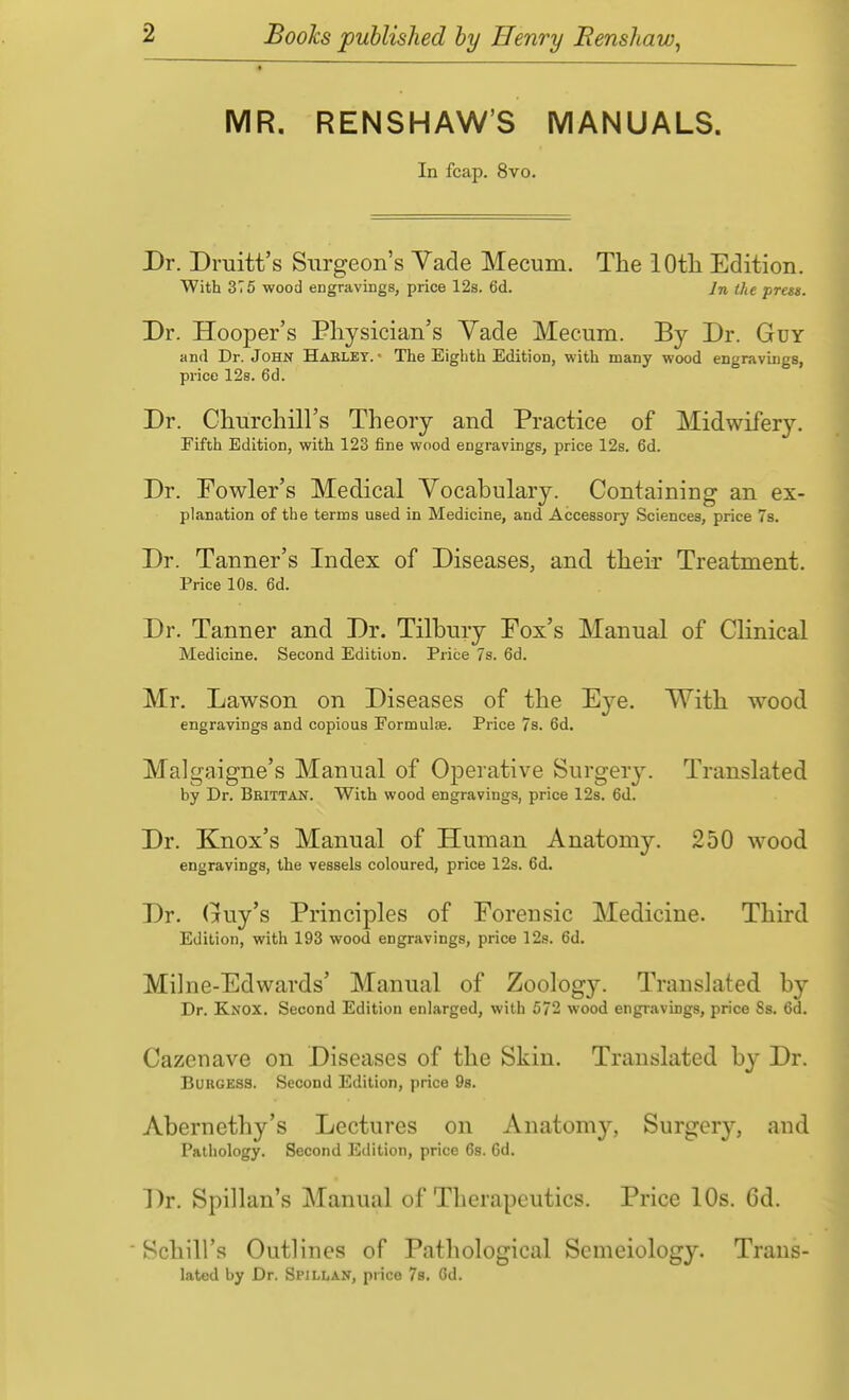 MR. RENSHAW'S MANUALS. In fcap. 8vo. Dr. Druitt's Surgeon's Vade Mecum. The lOtli Edition. With 375 wood engravings, price 12s. 6d. In the press. Dr. Hooper's Physician's Yade Mecum. By Dr. Guy and Dr. John Habley. ■ The Eighth Edition, with many wood engravings, price 12s. 6d. Dr. Churchill's Theory and Practice of Midwifery. Fifth Edition, with 123 fine wood engravings, price 12s. 6d. Dr. Fowler's Medical Vocabulary. Containing an ex- planation of the terms used in Medicine, and Accessory Sciences, price 7s. Dr. Tanner's Index of Diseases, and their Treatment. Price 10s. 6d. Dr. Tanner and Dr. Tilbury Pox's Manual of Clinical Medicine. Second Edition. Price 7s. 6d. Mr. Lawson on Diseases of the Eye. With wood engravings and copious Formulae. Price 7s. 6d. Malgaigne's Manual of Operative Surgery. Translated by Dr. Beittan. With wood engravings, price 128. 6d. Dr. Knox's Manual of Human Anatomy. 250 wood engravings, the vessels coloured, price 12s. 6d. Dr. Guy's Principles of Forensic Medicine. Third Edition, with 193 wood engravings, price 12s. 6d. Milne-Edwards' Manual of Zoology. Translated by Dr. Knox. Second Edition enlarged, with 572 wood engravings, price 8s. 6d. Cazcnave on Diseases of the Skin. Translated by Dr. BuncESS. Second Edition, price 98. Abernethy's Lectures on Anatomy, Surgery, and Pathology. Second Edition, price 68. 6d. Dr. Spillan's Manual of Therapeutics. Price 10s. Gd. ' Schill's Outlines of Pathological Scmeiology. Trans- lated by Dr. Spillan, price 7b. Gd.