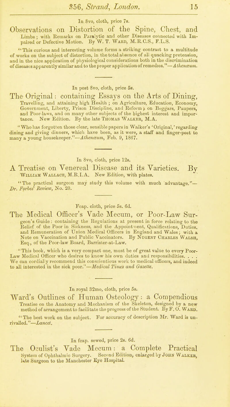 In 8vo, clotb, price 7s. Observations on Distortion of tlie Spine, Chest, and Limbs ; with Eenuiiks on Paralytic and other Diseases connected with Im- paired or Defective Motion, By VV. T. Ward, M.R.C.S., F.L.S. This curious and interesting volume forms a striking contrast to a multitude of works on the subject of distortion, in the total aljsence of all quacking pretension, and in the nice application of physiological considerations both in the discrimination of diseases apparently similar and to theproper application of remedies.—Athenveum. In post 8vo, cloth, price 5s. The Original: containing Essays on the Arts of Dining, Travelling, and attaining high Health ; on Agriculture, Education, Economy, Government, Liberty, Prison Discipline, and Reform^ on Beggars, Paupers, and Poor-laws, and on many other subjects of the highest interest and impor- tance. New Edition. By the late Thomas Walker, M.A.  Who has forgotten those clear, sensible papers in Walker's 'Original,' regarding dining and giving dinners, which have been, as it were, a staff and finger-post to many a young housekeeper.—Athenceum, Feb. 9, 1867. In 8vo, cloth, price 12s. A Treatise on Venereal Disease and its Varieties. By William Wallace, M.R.I.A. New Edition, with plates, The practical surgeon may study this volume with much advantage.— Br. Forbes' Review, No. 20, Fcap. cloth, price Ss, 6d. The Medical Officer's Vade Mecum, or Poor-Law Sur- geon's Guide : containing the Regulations at present in force relating to the Relief of the Poor in Sickness, and the Appoint nent, Qualifications, Duties, and Remuneration of Union Medical Officers in England and Wales; with a Note on Vaccination and Public Vaccinators. By Ndgent Charles Walsh, Esq., of the Poor-law Board, Barrister-at-Law. This book, which is a very compact one, must be of great value to every Poor- Law Medical Officer who desires to know his own duties and responsibilities. , . . We can cordially recommend this conscientious work to medical officers, and indeed to all interested in the sick poor,—Medical Times and Gazette. In royal 32mo, cloth, price Ss, Ward's Outlines of Human Osteology: a Compendious Treatise on the Anatomy and Mechanism of the Skeleton, designed by a new method of arrangement to facilitate the progress of the Student. By F. 0. Ward,  The best work on the subject. For accuracy of description Mr. Ward is un- rivalled,—Lancet. In fcap. sewed, price 28, 6d. The Oculist's Vade Mecum: a Complete Practical Bystetii of Ophthalmic Surgery, Secimd Edition, enhirged by John Walker, iHte Surgeon to the Manchester Eye Hospital,