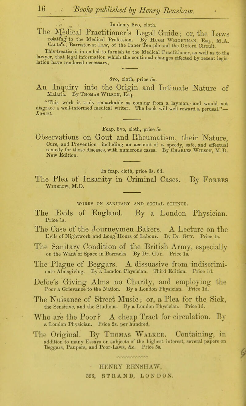 ■ In demy 8vo, cloth. The IVJedical Practitioner's Legal Guide; or, the Laws relating to the Medical Profession. By Hugh Weightman, Esq., M.A. CantaT)., Barrister-at Law, of the Inner Temple and the Oxford Circuit. This'treatise is intended to furnish to the Medical Practitioner, as well as to the lawyer, that legal information which the continual changes effected by recent legis- lation have rendered necessary. 8vo, cloth, price 5s. An Inquiry into the Origin and Intimate Nature of Malaria. By Thomas Wilson, Esq. This work is truly remarkable as coming from a layman, and would not disgrace a well-informed medical writer. The book will well reward a perusal. Lancet, Fcap. 8vo, cloth, price 5s. Observations on Gout and Rheumatism, their Nature, Cure, and Prevention : including an account of a speedy, safe, and effectual remedy for those diseases, with numerous cases. By Charles Wilson, M.D. New Edition. In fcap. cloth, price 3s. 6d. The Plea of Insanity in Criminal Cases. By Forbes WiNSLOW, M.D. WORKS ON SANITARY AND SOCIAL SCIENCE. The Evils of England. By a London Physician. Price Is. The Case of the Journeymen Bakers. A Lecture on the Evils of Nightwork and Long Hours of Labour. By Dr. Guy. Price Is. The Sanitary Condition of the British Army, especially on the Want of Space in Barracks. By Dr. Gdy. Price Is. The Plague of Beggars. A dissuasive from indiscrimi- nate Almsgiving. By a London Physician. Third Edition. Price Id. Defoe's Giving Alms no Charity, and employing the Poor a Grievance to the Nation. By a London Physician. Price Id. The Nuisance of Street Music; or, a Plea for the Sick, the Sensitive, and the Studious. By a London Physician. Price Id. Who are the Poor ? A cheap Tract for circulation. By a London Physician. Price 28. per hundred. The Original. By Thomas Walker. Containing, in addition to many Essays on subjects of the highest interest, several papers on Beggars, Paupers, and Poor-Laws, &c. Price 5s. HENRY KRNSIIAW, 356, STRAND, LONDON.
