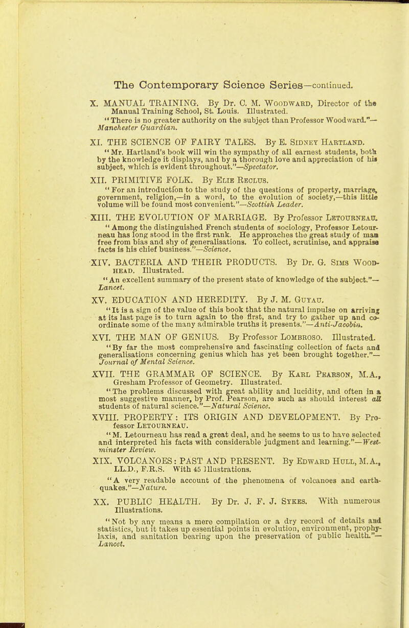 X. MANUAL TRAINING. By Dr. C. M. Woodward, Director of the Manual Training School, St. Louis. Illustrated.  There is no greater authority on the subject than Professor Woodward.— Mancheater Guardian. XI. THE SCIENCE OF FAIRY TALES. By E. Sidnky Hartland.  Mr. Hartland's book will win the sympathy of all earnest students, both by the knowledge it displays, and by a thorough love and appreciation of his subject, which is evident throughout.—Spectator, Xn. PRIMITIVE FOLK. By Elie Reclus.  For an introduction to the study of the questions of property, marriage, government, religion,—in a word, to the evolution of society,—this little volume will be found most convenient.—Scottish Leader. XIII. THE EVOLUTION OF MARRIAGE. By Professor Letourneau,  Among the distinguished French students of sociology, Professor Letour- neau has long stood in the first rank. He approaches the ^reat study of man free from bias and shy of generalisations. To collect, scrutuilse, and appraiae facta is his chief business.—Science. XIV. BACTERIA AND THEIR PRODUCTS. By Dr. G. Sims Wood- HEAD. Illustrated. An excellent summary of the present state of knowledge of the subject.— Lancet. XV. EDUCATION AND HEREDITY. By J. M. Guyau. It is a sign of the value of this book that the natural impulse on arriving at its last page is to turn again to the first, and try to gather up and co- ordinate some of the many admirable truths it presents.—Anti-Jacohin. XVI. THE MAN OF GENIUS. By Professor Lombroso. Illustrated. By far the most comprehensive and fascinating collection of facts and generalisations concerning genius which has yet been brought together.— Journal of Mental Science, XVII. THE GRAMMAR OF SCIENCE. By Karl Pearson, M.A., Gresham Professor of Geometry. Illustrated.  The problems discussed with great ability and lucidity, and often in a most suggestive manner, by Prof. Pearson, are such as should interest aU students of natural science.—Natural Science, XVIII. PROPERTY: ITS ORIGIN AND DEVELOPMENT. By Pro- fessor Lexourneau.  M. Letourneau has read a great deal, and he seems to us to have selected and interpreted his facts with considerable judgment and learning.—)r«t- minster Review. XIX. VOLCANOES: PAST AND PRESENT. By Edward Hull, M. A., LL.D., F.R.S. With 45 Illustrations. A very readable account of the phenomena of volcanoes and earthr quakes.—Nature, XX. PUBLIC HEALTH. By Dr. J. F. J. Sykes. With numerous Illustrations. Not by any means a mere compilation or a dry record of details and statistics, but it takes up essential points in evolution, environment, prophy- laxis, and sanitation bearing upon the preservation of public health.— Lancet,