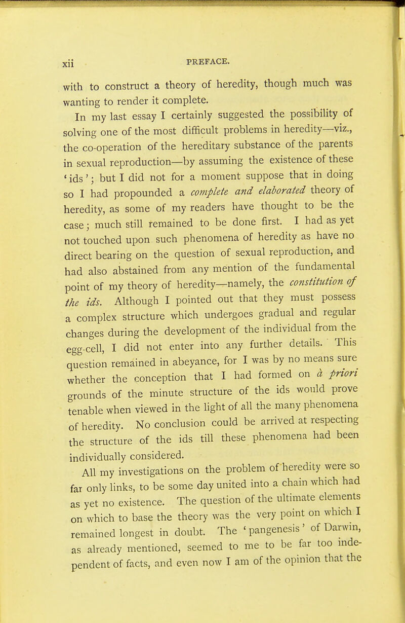 with to construct a theory of heredity, though much was wanting to render it complete. In my last essay I certainly suggested the possibility of solving one of the most difficult problems in heredity—viz., the co-operation of the hereditary substance of the parents in sexual reproduction—by assuming the existence of these * ids'; but I did not for a moment suppose that in doing so I had propounded a complete and elaborated theory of heredity, as some of my readers have thought to be the case; much still remained to be done first. I had as yet not touched upon such phenomena of heredity as have no direct bearing on the question of sexual reproduction, and had also abstained from any mention of the fundamental point of my theory of heredity—namely, the co?istitution of the ids. Although I pointed out that they must possess a complex structure which undergoes gradual and regular changes during the development of the individual from the egg-cell, I did not enter into any further details. This question remained in abeyance, for I was by no means sure whether the conception that I had formed on a priori grounds of the minute structure of the ids would prove tenable when viewed in the light of all the many phenomena of heredity. No conclusion could be arrived at respecting the structure of the ids till these phenomena had been individually considered. All my investigations on the problem of heredity were so far only links, to be some day united into a chain which had as yet no existence. The question of the ultimate elements on which to base the theory was the very point on which I remained longest in doubt. The ' pangenesis ' of Darwm, as already mentioned, seemed to me to be far too mde- pendent of facts, and even now I am of the opinion that the