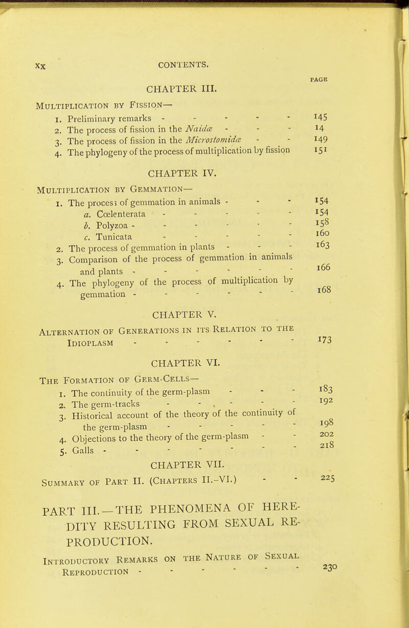 FAGB CHAPTER III. Multiplication by Fission— 1. Preliminary remarks ----- 145 2. The process of fission in the Naidce - - - 14 3. The process of fission in the Microstomida - - I49 4. The phylogeny of the process of multiplication by fission 151 CHAPTER IV. Multiplication by Gemmation— 1. The proces5 of gemmation in animals - - - ^54 a. Coelenlerata ----- 154 b. Polyzoa ------ 158 c. Tunicata .... - 160 2. The process of gemmation in plants - - - ^^3 3. Comparison of the process of gemmation in animals and plants - - -  .  . ' 4. The phylogeny of the process of multiplication by gemmation CHAPTER V. Alternation of Generations in its Relation to the Idioplasm - - - 168 173 CHAPTER VI. The Formation of Germ-Cells— 1. The continuity of the germ-plasm - - - 183 2. The germ-tracks - - , - ■ ' 3. Historical account of the theory of the continuity of the germ-plasm - - - ■  4. Objections to the theory of the germ-plasm - - Z02 11 - - - 218 5. Galls - - - - CHAPTER VII. Summary of Part II. (Chapters II.-VI.) - - 225 PART III. —THE PHENOMENA OF HERE- DTPY RESULTING FROM SEXUAL RE- PRODUCTION. Introductory Remarks on the Nature of Sexual Reproduction