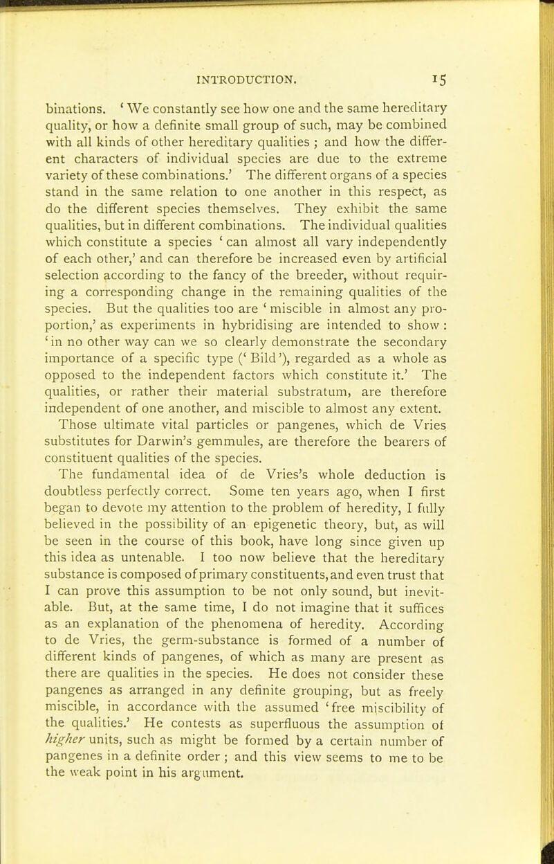 binations. ' We constantly see how one and the same hereditary quality, or how a definite small group of such, may be combined with all kinds of other hereditary qualities ; and how the differ- ent characters of individual species are due to the extreme variety of these combinations.' The different organs of a species stand in the same relation to one another in this respect, as do the different species themselves. They exhibit the same qualities, but in different combinations. The individual qualities which constitute a species ' can almost all vary independently of each other,' and can therefore be increased even by artificial selection according to the fancy of the breeder, without requii^- ing a corresponding change in the remaining qualities of the species. But the qualities too are ' miscible in almost any pro- portion,' as experiments in hybridising are intended to show : 'in no other way can we so clearly demonstrate the secondary importance of a specific type ('Bild'), regarded as a whole as opposed to the independent factors which constitute it.' The qualities, or rather their material substratum, are therefore independent of one another, and miscible to almost any extent. Those ultimate vital particles or pangenes, which de Vries substitutes for Darwin's gemmules, are therefore the bearers of constituent qualities of the species. The fundamental idea of de Vries's whole deduction is doubtless perfectly correct. Some ten years ago, when I first began to devote my attention to the problem of heredity, I fully believed in the possibility of an epigenetic theory, but, as will be seen in the course of this book, have long since given up this idea as untenable. I too now believe that the hereditary substance is composed of primary constituents, and even trust that I can prove this assumption to be not only sound, but inevit- able. But, at the same time, I do not imagine that it suffices as an explanation of the phenomena of heredity. According to de Vries, the germ-substance is formed of a number of different kinds of pangenes, of which as many are present as there are qualities in the species. He does not consider these pangenes as arranged in any definite grouping, but as freely miscible, in accordance with the assumed 'free miscibility of the qualities.' He contests as superfluous the assumption of higher units, such as might be formed by a certain number of pangenes in a definite order ; and this view seems to me to be the weak point in his argument.