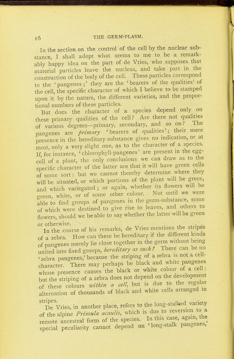 In the section on the control of the cell by the nuclear sub- stance, I shall adopt what seems to me to be a remark- ably happy idea on the part of de Vries, who supposes that material particles leave the nucleus, and take part in the construction of the body of the cell. These particles correspond to the ' pangenes ;' they are the ' bearers of the qualities' of the cell, the specific character of which I believe to be stamped upon it' by the nature, the different varieties, and the propor- tional numbers of these particles. But does the character of a species depend only on these primary qualities of the cell? Are there not qualities of various degrees—primary, secondary, and so on? The pangenes are primary 'bearers of qualities'; their mere pres'ence in the hereditary substance gives no indication, or at most only a very slight one, as to the character of a species. If for instance, ' chlorophyll-pangenes' are present in the egg- cell of a plant, the only conclusions we can draw as to the specific character of the latter are that it will have green cells of some sort: but we cannot thereby determine where they will be situated, or which portions of the plant will be green, and which variegated ; or again, whether its flowers will be crreen white, or of some other colour. Not until we were able to find groups of pangenes in the germ-substance, some of which were destined to give rise to leaves, and others to flowers, should we be able to say whether the latter will be green or otherwise. . i ^ • In the course of his remarks, de Vries mentions the stripes of a zebra How can these be hereditary if the different kinds of pangenes merely lie close together in the germ without being united into fixed groups, hereditary as suck? There can be no 'zebra pangenes,' because the striping of a zebra is not a cell- character. There may perhaps be black and white pangenes whose presence causes the black or white colour of a cell: but the striping of a zebra does not depend on the development of these colours Min a cell, but is due to the regular alternation of thousands of black and white cells arranged in '^De Vries, in another place, refers to the long-stalked variety of the alpine Primula acaulis, which is due to reversion to a remote ancestral form of the species. In this case, again, the spS peculiarity cannot depend on 'long-stalk pangenes,