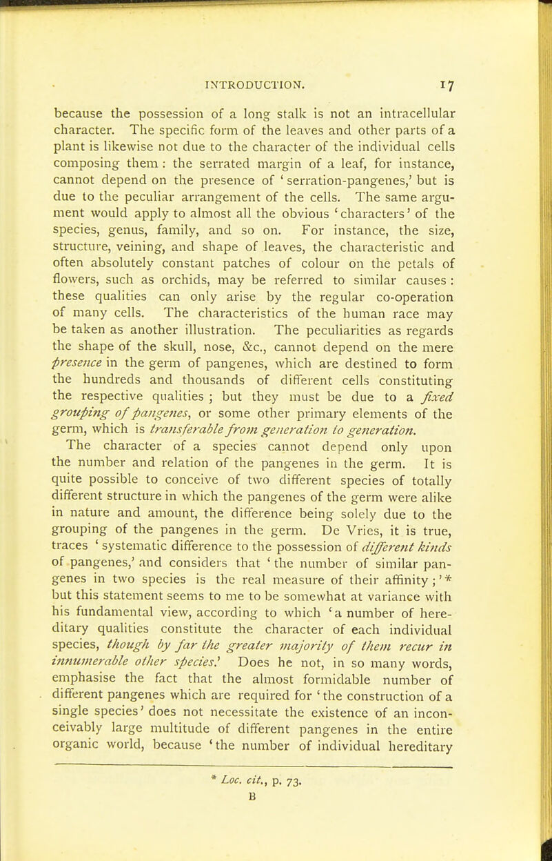 because the possession of a long stalk is not an intracellular character. The specific form of the leaves and other parts of a plant is likewise not due to the character of the individual cells composing them : the serrated margin of a leaf, for instance, cannot depend on the presence of ' serration-pangenes,' but is due to the peculiar arrangement of the cells. The same argu- ment would apply to almost all the obvious 'characters' of the species, genus, family, and so on. For instance, the size, structure, veining, and shape of leaves, the characteristic and often absolutely constant patches of colour on the petals of flowers, such as orchids, may be referred to similar causes : these qualities can only arise by the regular co-operation of many cells. The characteristics of the human race may be taken as another illustration. The peculiarities as regards the shape of the skull, nose, &c., cannot depend on the mere presence in the germ of pangenes, which are destined to form the hundreds and thousands of different cells constituting the respective qualities ; but they must be due to a fixed grouping of pangenes, or some other primary elements of the germ, which is transferable from generation to generation. The character of a species cannot depend only upon the number and relation of the pangenes in the germ. It is quite possible to conceive of two different species of totally different structure in which the pangenes of the germ were alike in nature and amount, the difference being solely due to the grouping of the pangenes in the germ. De Vries, it is true, traces ' systematic difference to the possession of different kinds of pangenes,' and considers that 'the number of similar pan- genes in two species is the real measure of their affinity;'* but this statement seems to me to be somewhat at variance with his fundamental view, according to which 'a number of here- ditary qualities constitute the character of each individual species, though by far the greater 7najority of them recur in innumerable other species^ Does he not, in so many words, emphasise the fact that the almost formidable number of different pangenes which are required for ' the construction of a single species' does not necessitate the existence of an incon- ceivably large multitude of different pangenes in the entire organic world, because ' the number of individual hereditary * Loc. cit., p. 73, B