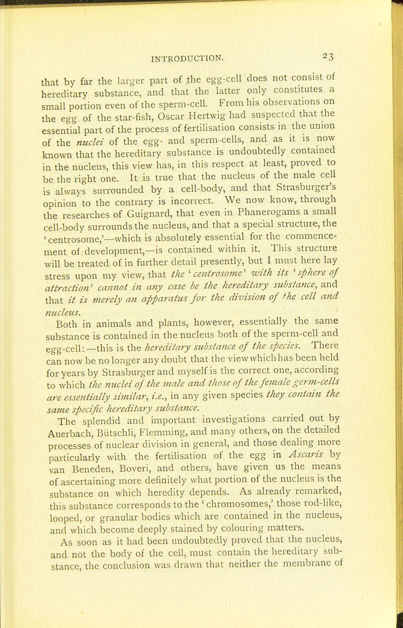 that by far the larger part of .the egg-cell does not consist of hereditary substance, and that the latter only constitutes a small portion even of the sperm-cell. From his observations on the egg of the star-fish, Oscar Hertwig had suspected that the essential part of the process of fertilisation consists in the union of the nuclei of the egg- and sperm-cells, and as it is now known that the hereditary substance is undoubtedly contained in the nucleus, this view has, in this respect at least, proved to be the right one. It is true that the nucleus of the male cell is always surrounded by a cell-body, and that Strasburger's opinion to the contrary is incorrect. We now know, through the researches of Guignard, that even in Phanerogams a small cell-body surrounds the nucleus, and that a special structure, the 'centrosome,'—which is absolutely essential for the commence- ment of development,—is contained within it. This structure will be treated of in further detail presently, but I must here lay stress upon my view, that the 'centrosome'' with its 'sphere of attraction' cannot in any case be the hereditary substance, and that it is merely an apparatus for the division of the cell and nucleus. Both in animals and plants, however, essentially the same substance is contained in the nucleus both of the sperm-cell and egg-cell:—this is the hereditary substance of the species. There can now be no longer any doubt that the view which has been held for years by Strasburger and myself is the correct one, according to which the nuclei of the male and those of the female germ-cells are essentially similar, i.e., in any given species they contain the same specific hereditary substatice. The splendid and important investigations carried out by Auerbach, Biitschli, Flemming, and many others, on the detailed processes of nuclear division in general, and those dealing more particularly with the fertilisation of the egg in Ascaris by van Beneden, Boveri, and others, have given us the means of ascertaining more definitely what portion of the nucleus is the substance on which heredity depends. As already remarked, this substance corresponds to the ' chromosomes,' those rod-like, looped, or granular bodies which are contained in the nucleus, and which become deeply stained by colouring matters. As soon as it had been undoubtedly proved that the nucleus, and not the body of the cell, must contain the hereditary sub- stance, the conclusion was drawn that neither the membrane of