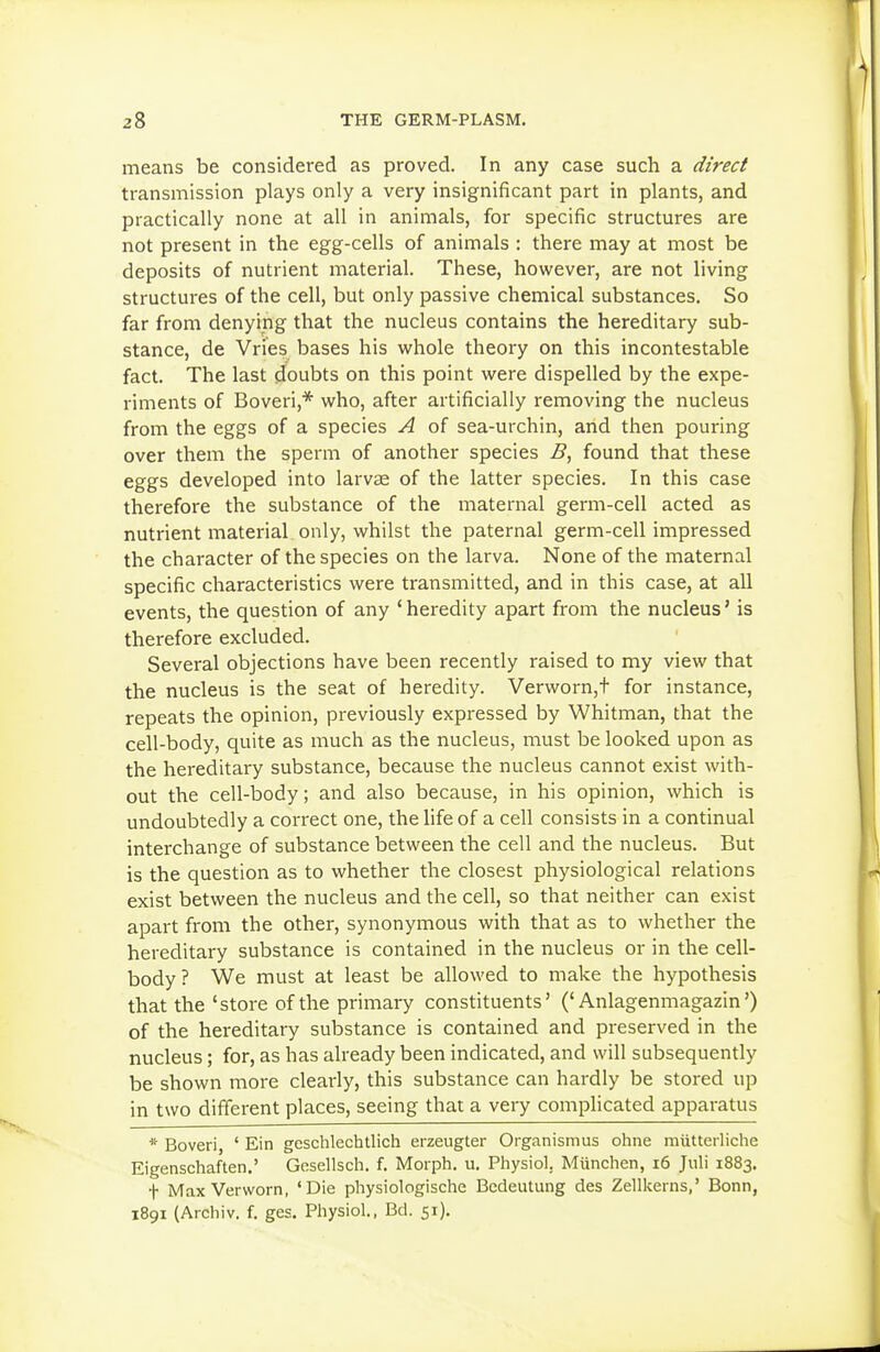 means be considered as proved. In any case such a direct transmission plays only a very insignificant part in plants, and practically none at all in animals, for specific structures are not present in the egg-cells of animals : there may at most be deposits of nutrient material. These, however, are not living structures of the cell, but only passive chemical substances. So far from denying that the nucleus contains the hereditary sub- stance, de Vries bases his vi'hole theory on this incontestable fact. The last doubts on this point vi^ere dispelled by the expe- riments of Boveri,* who, after artificially removing the nucleus from the eggs of a species A of sea-urchin, and then pouring over them the sperm of another species B, found that these eggs developed into larvae of the latter species. In this case therefore the substance of the maternal germ-cell acted as nutrient material only, whilst the paternal germ-cell impressed the character of the species on the larva. None of the maternal specific characteristics were transmitted, and in this case, at all events, the question of any ' heredity apart from the nucleus' is therefore excluded. Several objections have been recently raised to my view that the nucleus is the seat of heredity. Verworn,t for instance, repeats the opinion, previously expressed by Whitman, that the cell-body, quite as much as the nucleus, must be looked upon as the hereditary substance, because the nucleus cannot exist with- out the cell-body; and also because, in his opinion, which is undoubtedly a correct one, the life of a cell consists in a continual interchange of substance between the cell and the nucleus. But is the question as to whether the closest physiological relations exist between the nucleus and the cell, so that neither can exist apart from the other, synonymous with that as to whether the hereditary substance is contained in the nucleus or in the cell- body? We must at least be allowed to make the hypothesis that the 'store of the primary constituents' ('Anlagenmagazin') of the hereditary substance is contained and preserved in the nucleus; for, as has already been indicated, and will subsequently be shown more clearly, this substance can hardly be stored up in two different places, seeing that a very complicated apparatus * Boveri, ' Ein geschlechtlich erzeugter Organismus ohne miitterliche Eigenschaften.' Gesellsch. f. Morph. u. Physiol. Miinchen, i6 Juli 1883. t MaxVerworn, 'Die physiologische Bedeutung des Zellkeins,' Bonn, 1891 (Archiv. f. ges. Physiol., Bd. 51),