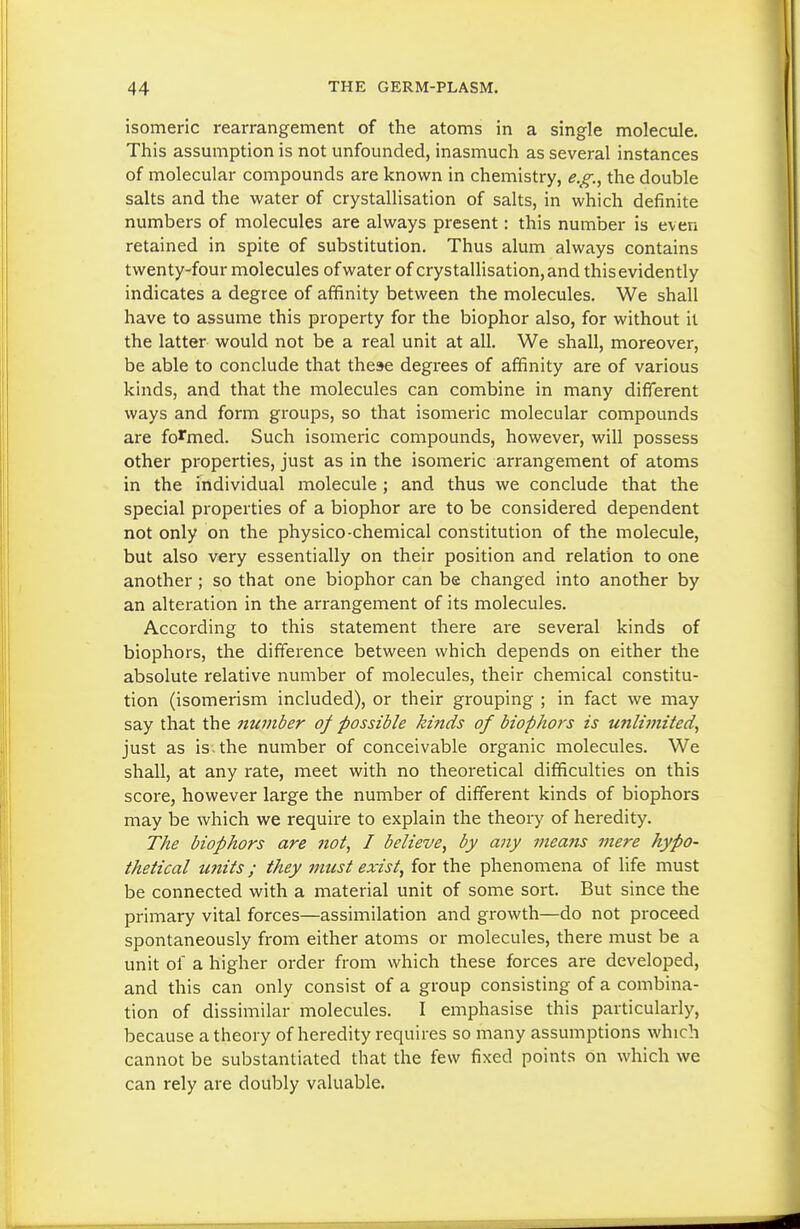 isomeric rearrangement of the atoms in a single molecule. This assumption is not unfounded, inasmuch as several instances of molecular compounds are known in chemistry, e.g., the double salts and the water of crystallisation of salts, in which definite numbers of molecules are always present: this number is even retained in spite of substitution. Thus alum always contains twenty-four molecules of water of crystallisation, and this evidently indicates a degree of affinity between the molecules. We shall have to assume this property for the biophor also, for without it the latter would not be a real unit at all. We shall, moreover, be able to conclude that these degrees of affinity are of various kinds, and that the molecules can combine in many different ways and form groups, so that isomeric molecular compounds are formed. Such isomeric compounds, however, will possess other properties, just as in the isomeric arrangement of atoms in the individual molecule ; and thus we conclude that the special properties of a biophor are to be considered dependent not only on the physico-chemical constitution of the molecule, but also very essentially on their position and relation to one another; so that one biophor can be changed into another by an alteration in the arrangement of its molecules. According to this statement there are several kinds of biophors, the difference between which depends on either the absolute relative number of molecules, their chemical constitu- tion (isomerism included), or their grouping ; in fact we may say that the number of possible kinds of biophors is unlimited, just as is-the number of conceivable organic molecules. We shall, at any rate, meet with no theoretical difficulties on this score, however large the number of different kinds of biophors may be which we require to explain the theory of heredity. The biophors are not, I believe, by any means mere hypo- thetical imits; they must exist, for the phenomena of life must be connected with a material unit of some sort. But since the primary vital forces—assimilation and growth—do not proceed spontaneously from either atoms or molecules, there must be a unit of a higher order from which these forces are developed, and this can only consist of a group consisting of a combina- tion of dissimilar molecules. I emphasise this particularly, because a theory of heredity requires so many assumptions which cannot be substantiated that the few fixed points on which we can rely are doubly valuable.