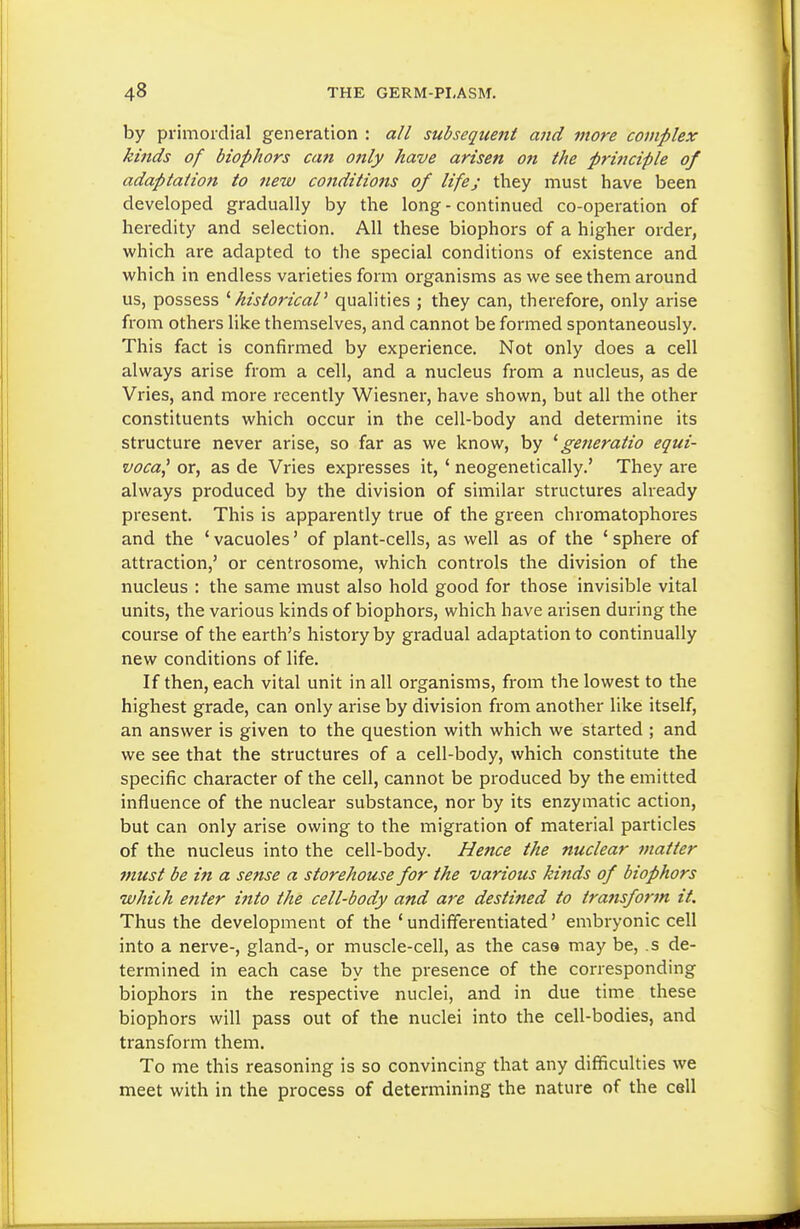 by primordial generation : all subsequent and more complex kinds of biophors can only have arisen on the principle of adaptation to new conditions of life; they must have been developed gradually by the long - continued co-operation of heredity and selection. All these biophors of a higher order, which are adapted to the special conditions of existence and which in endless varieties form organisms as we see them around us, possess '■historical' qualities ; they can, therefore, only arise from others like themselves, and cannot be formed spontaneously. This fact is confirmed by experience. Not only does a cell always arise from a cell, and a nucleus from a nucleus, as de Vries, and more recently Wiesner, have shown, but all the other constituents which occur in the cell-body and determine its structure never arise, so far as we know, by ' generatio equi- vocal or, as de Vries expresses it, ' neogenetically.' They are always produced by the division of similar structures already present. This is apparently true of the green chromatophores and the ' vacuoles' of plant-cells, as well as of the ' sphere of attraction,' or centrosome, which controls the division of the nucleus : the same must also hold good for those invisible vital units, the various kinds of biophors, which have arisen during the course of the earth's history by gradual adaptation to continually new conditions of life. If then, each vital unit in all organisms, from the lowest to the highest grade, can only arise by division from another like itself, an answer is given to the question with which we started ; and we see that the structures of a cell-body, which constitute the specific character of the cell, cannot be produced by the emitted influence of the nuclear substance, nor by its enzymatic action, but can only arise owing to the migration of material particles of the nucleus into the cell-body. Hence the nuclear matter must be in a sense a storehouse for the various kinds of biophors whiih eitter into the cell-body and are destined to transform it. Thus the development of the 'undifferentiated' embryonic cell into a nerve-, gland-, or muscle-cell, as the casa may be, .$ de- termined in each case by the presence of the corresponding biophors in the respective nuclei, and in due time these biophors will pass out of the nuclei into the cell-bodies, and transform them. To me this reasoning is so convincing that any difficulties we meet with in the process of determining the nature of the cell